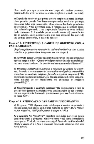 observando por que ponto do seu corpo ela prefere penetrar,
permitindo-lhc sentir de maneira mais completa o [estado essencial].
c) Depois de observar que ponto do seu corpo cssa parte já preen-
cheu, permita que ela flua livremente por todas as células, para que
cada urna délas seja prcenchida, alimentada e banhada pelo [esta
do essencial]. Vocé perceberá que, á medida que o [estado essen
cial] se irradia por todo o seu corpo, mais forte ele se torna no local
onde comecou. E, á medida que o [estado essencial] preenche to
das as células, vocé já pode sentir que essa sensacáo faz parte do
seu código emocional, a base do seu ser.
Etapa n? 8. REVERTENDO A CADEIA DE OBJETIVOS COM A
PARTE CRESCIDA
(Repita rápidamente a reversao da cadeia de objetivos com a pane
crescida e já plenamente integrada ao seu corpo.)
a) Reversao geral: Convide sua parte a entrar no [estado essencial]
agora e pergunte-lhe: "Quando vocé parte desse [estado essencial] co
mo urna maneira de ser, de que forma isso torna tudo diferente?".
b) Reversao específica: (Continué a reversao da cadeia de objeti
vos, levando o estado essencial para todos os objetivos pretendidos
e também ao contexto original, fazendo a seguintepergunta:) "De
que maneira o fato de possuir csse [estado essencial] como urna ma
neira natural de ser transforma ou enriquece o [objetivo
pretendido]?".
c) Transformando o contexto original: '' De que maneira o fato de
possuir esse [estado essencial] como urna maneira de ser transfor
ma sua experiencia dentro do [contexto no qual vocé anteriormen
te fazia X]?".
Etapa n? 9. VERIFICACÁO DAS PARTES DISCORDANTES
a) Pergunte: "Há alguma parte minha que é contra eu possuir o
[estado essencial] agora, como urna maneira de ser?". (Se a respos-
ta for negativa, vocé pode passar á etapa n? 9b.)
Se a resposta for "positiva", significa que outra parte sua deseja
contribuir para o processo. Observe como vocé toma consciéncia
dessa parte. Vocé vé, ouve ou senté algo? Onde ela está localizada?
(Volte á etapa n'.' 2 e faca o e.xercicio do estado essencial com essa
nova parte.)
137
 