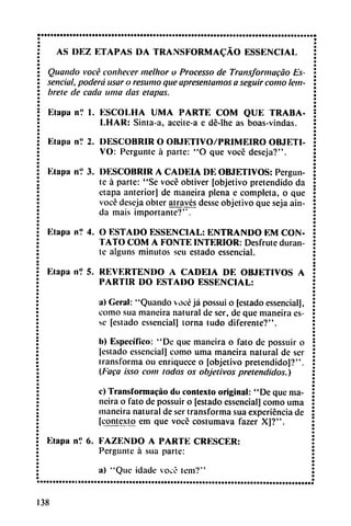 AS DEZ ETAPAS DA TRANSFORMACÁO ESSENCIAL
Quando vocé conhecer melhor o Processo de Transformacáo Es-
sencial, poderá usar o resumo que apresenlamos a seguir como ¡em
brete de cada urna das etapas.
Etapa n? 1. ESCOLHA UMA PARTE COM QUE TRABA-
I.HAR: Sinta-a, acciie-a e dé-lhe as boas-vindas.
Elapa nV 2. DESCOBRIR O OB.IETIVO/PRIMEIRO OBJETI
VO: Pergunte á parte: "O que vocé deseja?".
Elapa ní 3. DESCOBRIR A CADEIA DE OBJETIVOS: Pergun
te á parte: "Se vocé obtiver [objetivo pretendido da
etapa anterior] de maneira plena e completa, o que
voce deseja obter através desse objetivo que seja ain-
da mais importante?".
Etapa n? 4. O ESTADO ESSENCIAL: ENTRANDO EM CON
TATO COM A FONTE INTERIOR: Desfrute duran
te alguns minutos seu estado essencial.
Etapa n°. 5. REVERTENDO A CADEIA DE OBJETIVOS A
PARTIR DO ESTADO ESSENCIAL:
a) Geral: "Quando vocé já possui o [estado essencial],
como sua maneira natural de ser, de que maneira es-
sc [estado essencial] torna tudo diferente?".
I») Específico: "De que maneira o fato de possuir o
(estado essencial] como urna maneira natural de ser
transforma ou enriquece o [objetivo pretendido]?".
(Faga isso com todos os objetivos pretendidos.)
c) Transformacáo do contexto original: "De que ma
neira o fato de possuir o [estado essencial] como urna
maneira natural de ser transforma sua experiencia de
[contexto em que voce costumava fazer X]?".
Etapa nV 6. FAZENDO A PARTE CRESCER:
Pergunte á sua parte:
a) "Que idade vocé tem?"
138
 