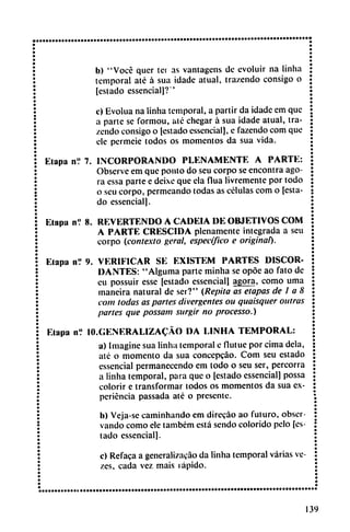 b) "Vocé quer ter as vantagcns de evoluir na linha
temporal até á sua idade atual, trazendo consigo o
[estado essencial]?'
c) Evolua na linha temporal, a partir da idade em que
a parte se formou, até chegar á sua idade atual, tra
zendo consigo o [estado essencial], e fazendo com que
ele permeie todos os momentos da sua vida.
Etapa n? 7. INCORPORANDO PLENAMENTE A PARTE:
Observe em que ponto do seu corpo se encontra ago
ra essa parte e deixe que ela flua livremente por todo
o seu corpo, permeando todas as células com o [esta
do essencial].
Etapa n.' 8. REVERTENDO A CADEIA DE OBJETIVOS COM
A PARTE CRESCIDA plenamente integrada a seu
corpo (.contexto geral, específico e original).
Etapa nV 9. VERIFICAR SE EXISTEM PARTES DISCOR
DANTES: "Alguma parte minha se opóe ao fato de
eu possuir esse [estado essencial] agora, como urna
tnaneira natural de ser?" (Repita as etapas de I a 8
com todas as partes divergentes ou quaisquer outras
partes que possam surgir no processo.)
Etapa n? 10.GENERALIZACAO DA LINHA TEMPORAL:
a) Imagine sua linha temporal e flutue por cima déla,
até o momento da sua concepeáo. Com seu estado
essencial permanecendo em todo o seu ser, percorra
a linha temporal, para que o [estado essencial] possa
colorir e transformar todos os momentos da sua ex
periencia passada até o presente.
b) Veja-se caminhando em direcáo ao futuro, obser
vando como ele também está sendo colorido pelo [es
tado essencial].
c) Refaca a generalizacáo da linha temporal varias ve-
zes, cada vez mais rápido.
139
 