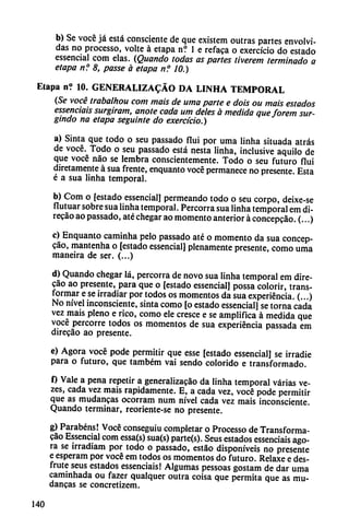 b) Se vocé já está consciente de que existem outras partes envolvi
das no processo, volte á etapa n? 1 e refaca o exercício do estado
essencial com elas. (Quando todas as partes tiverem terminado a
etapa n? 8, passe á etapa n? 10.)
Etapa n? 10. GENERALIZADO DA LINHA TEMPORAL
(Se vocé trabalhou com mais de urna parte e dois ou mais estados
essenciais surgiram, anote cada um deles a medida queforem sur-
gindo na etapa seguinte do exercício.)
a) Sinta que todo o seu passado flui por urna linha situada atrás
de vocé. Todo o seu passado está nesta linha, inclusive aquilo de
que vocé nao se lembra conscientemente. Todo o seu futuro flui
diretamente á sua frente, enquanto vocé permanece no presente. Esta
é a sua linha temporal.
b) Com o [estado essencial] permeando todo o seu corpo, deixe-se
flutuar sobre sua linha temporal. Percorra sua linha temporal em di-
recáo ao passado, até chegar ao momento anterior á concepcao. (...)
c) Enquanto caminha pelo passado até o momento da sua concep
cao, mantenha o [estado essencial] plenamente presente, como urna
maneira de ser. (...)
d) Quando chegar lá, percorra de novo sua linha temporal em dire-
cáo ao presente, para que o [estado essencial] possa colorir, trans
formar e se irradiar por todos os momentos da sua experiencia. (...)
No nivel inconsciente, sinta como [o estado essencial] se torna cada
vez mais pleno e rico, como ele cresce e se amplifica á medida que
vocé percorre todos os momentos de sua experiencia passada em
direcao ao presente.
e) Agora vocé pode permitir que esse [estado essencial] se irradie
para o futuro, que também vai sendo colorido e transformado.
f) Vale a pena repetir a generalizacáo da linha temporal varias ve-
zes, cada vez mais rápidamente. E, a cada vez, vocé pode permitir
que as mudancas ocorram num nivel cada vez mais inconsciente.
Quando terminar, reoriente-se no presente.
g) Parabéns! Vocé conseguiu completar o Processo de Transforma-
cao Essencial com essa(s) sua(s) parte(s). Seus estados essenciais ago
ra se irradiam por todo o passado, estao disponíveis no presente
e esperam por vocé em todos os momentos do futuro. Relaxe e des
frute seus estados essenciais! Algumas pessoas gostam de dar urna
caminhada ou fazer qualquer outra coisa que permita que as mu
dancas se concretizem.
140
 
