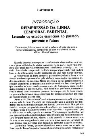 Capítulo 20
INTRODUQÁO
REDMPRESSÁO DA LINHA
TEMPORAL PARENTAL
Levando os estados essenciais ao passado,
presente e futuro
Tudo o que fot está atrás de nos e odiante de nos nao tem a
menor importancia, comparado ao que está dentro de nos.
Oliver Wendell Holmes
Quando descobrimos o poder transformador dos estados essenciais,
vale a pena utilizá-los de varias maneiras. Nesta parte, vocé vai apren
der a usar essas dádivas interiores para transformar c corrigir o seu pas
sado. Através da reimpressáo da linha temporal parental, vocé poderá
levar os beneficios dos estados essenciais aos seus pais e avós internos.
A reimpressáo da linha temporal parental o ajudará a levar a pro
fundas mudancas provocadas pela vivencia dos estados essenciais a to
dos os contextos da sua vida. Nosso objetivo é que os estados essenciais
estejam disponíveis de maneira natural e automática. Isso nao significa
que em todas as horas do dia vamos sentir táo fortemente esses estados
quanto durante o processo, mas, num nivel mais profundo, o estado es-
sencial estará constantemente presente. A reimpressáo da linha tempo
ral parental fortalecerá sua experiencia dos estados essenciais em todas
as circunstancias da sua vida.
Anos atrás, Steve e eu (Connirae) compramos um sofá novo para
a nossa sala de estar. Ficamos táo empolgados com a compra que mu
damos todos os movéis de lugar, em funcáo do novo sofá. Nos primei-
ros dias, sempre que precisávamos de um liyro, nos pegávamos indo pa
ra o lugar onde a estante costumava ficar. As vezes, "esquecíamos" que
o sofá estava na sala, e podia ser usado. Tínhamos que nos lembrar de
que agora dispúnhamos de um lugar confortável onde podíamos nos sen
tar e ler para nossos filhos. Mesmo o sofá estando lá, nossa mente ain-
da nao estava reorganizada para usar esse novo recurso. Levamos al-
gum tempo para perceber que podíamos desfrutar daquele conforto.
Da mesma forma, quando adquirimos novos recursos através do
Processo de Transformacáo Essencial, tambem precisamos reorganizar
143
 