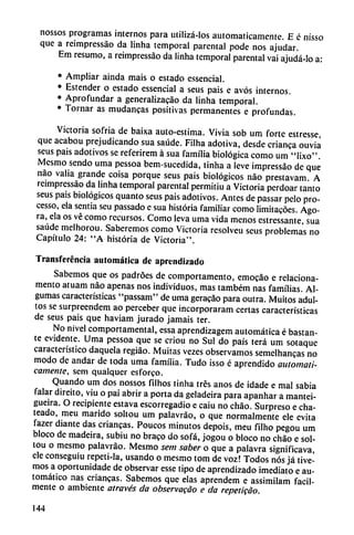 nossos programas internos para utilizá-los automáticamente. E é nisso
que a reimpressáo da linha temporal parental pode nos ajudar.
Em resumo, a reimpressáo da linha temporal parental vai ajudá-io a:
• Ampliar ainda mais o estado essencial.
• Estender o estado essencial a seus pais e avós internos.
• Aprofundar a generalizacáo da linha temporal.
• Tornar as mudancas positivas permanentes e profundas.
Victoria sofría de baixa auto-estima. Vivía sob um forte estresse,
que acabou prejudicando sua saúde. Filha adotiva, desde crianca ouviá
seus pais adotivos se referirem á sua familia biológica como um "Iixo".
Mesmo sendo uma pessoa bem-sucedida, tinha a leve impressao de que
nao valia grande coisa porque seus pais biológicos nao prestavam A
reimpressáo da linha temporal parental permitiu a Victoria perdoar tanto
seus pais biológicos quanto seus pais adotivos. Antes de passar pelo pro-
cesso, ela sentía seu passado e sua historia familiar como Iimitacoes. Ago
ra, ela os vé como recursos. Como leva uma vida menos estressante, sua
saúde melhorou. Saberemos como Victoria resolveu seus problemas no
Capítulo 24: "A historia de Victoria".
Transferencia automática de aprendizado
Sabemos que os padroes de comportamento, emocáo e relaciona-
mento atuam nao apenas nos individuos, mas também ñas familias. Al-
gumas características "passam" de uma geracáo para outra. Muitos adul
tos se surpreendem ao perceber que incorporaram certas características
de seus pais que haviam jurado jamáis ter.
No nivel comportamental, essa aprendizagem automática é bastan
te evidente. Uma pessoa que se criou no Sul do país terá um sotaque
característico daquela regiáo. Muitas vezes observamos semelhancas no
modo de andar de toda uma familia. Tudo isso é aprendido automáti
camente, sem qualquer esforco.
Quando um dos nossos filhos tinha tres anos de idade e mal sabia
falar direito, viu o pai abrir a porta da geladeira para apanhar a mantei-
gueira. O recipiente estava escorregadio e caiu no chao. Surpreso e cha-
teado, meu marido soltou um palavráo, o que normalmente ele evita
fazer diante das criancas. Poucos minutos depois, meu filho pegou um
bloco de madeira, subiu no braco do sofá, jogou o bloco no chao e sol
tou o mesmo palavráo. Mesmo sem saber o que a palavra significava,
ele conseguiu repeti-la, usando o mesmo tom de voz! Todos nos já tive-
mos a oportunidade de observar esse tipo de aprendizado ¡mediato e au
tomático ñas criancas. Sabemos que elas aprendem e assimilam fácil
mente o ambiente através da observacáo e da repetido.
144
 