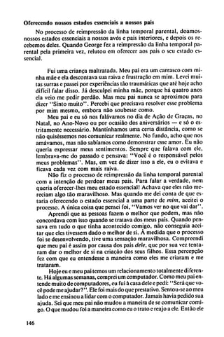 Oferecendo nossos estados essenciais a nossos país
No processo de reimpressáo da linha temporal parental, doamos-
nossos estados essenciais a nossos avós e pais interiores, e depois os re
cebemos deles. Quando George fez a reimpressáo da linha temporal pa
rental pela primeira vez, relutou em oferecer aos pais o seu estado es-
sencial.
Fui urna crianca maltratada. Meu pai era um carrasco com mi-
nha máe e ela descontava sua raiva e frustracáo em mim. Levei mui-
tas surras e passei por experiencias táo traumáticas que até hoje acho
difícil falar disso. Já desculpei minha máe, porque há quatro anos
ela veio me pedir perdao. Mas meu pai nunca se aproximou para
dizer "Sinto muito". Percebi que precisava resolver esse problema
por mim mesmo, embora nao soubesse como.
Meu pai e eu só nos falávamos no dia de Acáo de Gracas, no
Natal, no Ano-Novo ou por ocasiáo dos aniversarios — e só o es-
tritamentc necessário. Mantínhamos urna certa distancia, como se
nao quiséssemos nos comunicar realmente. No fundo, acho que nos
amávamos, mas nao sabíamos como demonstrar csse amor. Eu nao
queria expressar meus sentimentos. Scmpre que falava com ele,
lembrava-me do passado e pensava: "Vocé é o responsável pelos
meus problemas". Mas, em vez de dizer isso a ele, eu o evitava e
ficava cada vez com mais raiva.
Nao fiz o processo de reimpressáo da linha temporal parental
com a intencáo de perdoar meus pais. Para falar a verdade, nem
queria oferecer-lhes meu estado essencial! Achava que eles nao me-
reciam algo táo maravilhoso. Mas quando me dei conta de que es
taría oferecendo o estado essencial a urna parte de mim, aceitei o
processo. A única coisa que pensei foi, "Vamos ver no que vai dar".
Aprendí que as pessoas fazem o melhor que podem, mas nao
concordava com isso quando se tratava dos meus pais. Quando pen
sava em tudo o que tinha acontecido comigo, nao conseguía acei
tar que eles tívessem dado o melhor de si. A medida que o processo
foi se desenvolvendo, tive urna sensacáo maravilhosa. Compreendi
que meu pai é assim por causa dos pais dele, que por sua vez tenta-
ram dar o melhor de si na criacáo dos seus filhos. Essa percepeáo
fez com que eu entendesse a maneira como eles me críaram e me
trataram.
Hoje eu e meu pai temos um relacionamento totalmente diferen
te. Há algumas semanas, comprei um computador. Como meu pai en-
tende muito de computadores, eu fui á casa dele epedi: "Será que vo
cé pode me aj udar?''. Ele foi mais do que prestadvo. Sentou-se ao meu
lado e me ensinou a Iidar com o computador. Jamáis havia pedido sua
ajuda. Sei que meu pai nao mudou a maneira de se comunicar comi
go. O que mudou foi a maneira como eu o trato c reajo a ele. Entáo ele
146
 
