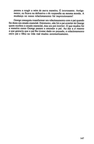 passou a reagir a mim de outra maneira. É interessante. Amiga
mente, cu ficava na defensiva e ele respondía na mesma moeda. A
mudanca no nosso relacionamento foi impressionante!
George conscguiu transformar seu relacionamento com o pai quando
Ihe doou seu estado essencial. Entretanto, nao foi o pai exterior de George
quem rcccbcu o estado essencial, mas seu pai interior. O que mudou foi
a maneira como George passou a entender o pai. Ao dar a si mesiuo
o que gostaria que o pai Ihc tivesse dado no passado, o relacionamento
entre pai c filho na vida rea! mudou automáticamente.
147
 
