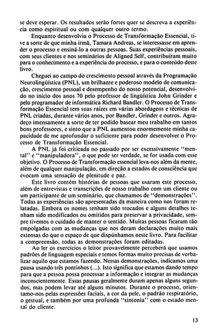 se deve esperar. Os resultados seráo fortes quer se descreva a experien
cia como espiritual ou com qualquer outro termo.
Enquanto desenvolvía o Processo de Transformacáo Essencial, ti-
ve a sorte de que minha irmá, Támara Andreas, se intercssassc em apren
der o processo e ensiná-lo a outras pessoas. Suas experiencias pessoais,
com seus clientes e nos seminarios de Aligned Self, contribuíram muito
para o conhecimento e a experiencia do processo, e para o conteúdo deste
livro.
Cheguei ao campo do crescimento pessoal através da Programacáo
Neurolingüística (PNL), um brilhante e poderoso modelo de comunica-
cao, crescimento pessoal e desempenho do nosso potencial, desenvolvi
do no inicio dos anos 70 pelo professor de lingüística John Grinder e
pelo programador de informática Richard Bandler. O Processo de Trans
formacáo Essencial tem suas raízes em varias abordagens e técnicas de
PNL criadas, durante varios anos, por Bandler, Grinder e outros. Agra-
deco imensamente a sorte de ter podido basear meu trabalho em tantos
bons professores, e sinto que a PNL aumentou enormemente minha ca-
pacidade de me aprofundar o suficiente para poder desenvolver o Pro
cesso de Transformacáo Essencial.
A PNL já foi criticada no passado por ser excessivamente "men
tal" e "manipuladora", o que pode ser verdade, se for usada com esse
objetivo. O Processo de Transformacáo essencial leva-nos além da mente,
além de qualquer manipulacáo, em direcáo a estados de consciéncia que
evocam urna sensacáo de plenitude e paz.
Este livro contém historias de pessoas que usaram este processo,
além de entrevistas e transcricóes de nosso trabalho com um cliente ou
um participante de um seminario, que chamamos de "demonstracóes".
Todas as experiencias sao apresentadas da maneira como nos foram re
latadas. Embora os nomes tenham sido trocados e alguns detalhes te-
nham sido modificados ou omitidos para preservar a privacidade, sem-
pre tivemos o cuidado de manter o sentido. Muitas pessoas ficaram táo
empolgadas com as mudancas que nos deram declaracóes muito mais
extensas do que o espaco de que dispúnhamos neste livro. Para facilitar
a compreensáo, todas as demonstracóes foram editadas.
Ao ler os exercícios o leitor provavelmente percebcrá que usamos
padróes de linguagem especiáis e temos formas muito precisas de verba-
lizar aquilo que estamos fazendo. Nessas demonstracóes, indicamos urna
pausa usando tres pontinhos (...). Isto significa que estamos dando tempo
para que a pessoa possa processar a informacáo e integrar as mudancas
inconscientemente. Essas pausas geralmente duram apenas alguns segun
dos, mas podem levar até alguns minutos. Durante o processo, orien-
tamo-nos pelas expressóes facíais, a cor da pele, o padráo respiratorio,
o gestual, e também por urna profunda "sintonía" com o estado men
tal do cliente.
13
 