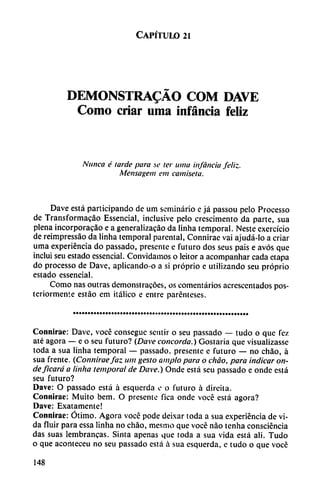 Capítulo 21
DEMONSTRADO COM DAVE
Como criar urna infancia feliz
Nunca é tarde para se ter urna infancia feliz.
Mensagem em camiseta.
Dave está participando de um seminario e já passou pelo Processo
de Transformacáo Essencial, inclusive pelo crescimento da parte, sua
plena incorporacao e a generalizacáo da linha temporal. Neste exercício
de reimpressáo da linha temporal parental, Connirae vai ajudá-lo a criar
urna experiencia do passado, presente e futuro dos seus pais e avós que
incluí seu estado essencial. Convidamos o leitor a acompanhar cada etapa
do processo de Dave, aplicando-o a si próprio e utilizando seu próprio
estado essencial.
Como ñas outras demonstracóes, os comentarios acrescentados pos
teriormente estáo em itálico e entre parénteses.
Connirae: Dave, vocé consegue sentir o seu passado — tudo o que fez
até agora — e o seu futuro? (Dave concorda.) Gostaria que visuaüzasse
toda a sua linha temporal — passado, presente e futuro — no chao, á
sua frente. (Conniraefaz um gesto ampio para o chao, para indicar on
de ficará a linha temporal de Dave.) Onde está seu passado e onde está
seu futuro?
Dave: O passado está á esquerda e o futuro á direita.
Connirae: Muito bem. O presente fica onde vocé está agora?
Dave: Exatamente!
Connirae: Ótimo. Agora vocé pode deixar toda a sua experiencia de vi
da fluir para essa linha no chao, mesmo que vocé nao tenha consciéncia
das suas lembrancas. Sinta apenas que toda a sua vida está ali. Tudo
o que aconteceu no seu passado está á sua esquerda, e tudo o que vocé
148
 