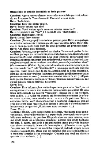 Oferecendo os estados essenciais ao lado paterno
Connirae: Agora vamos oferecer os estados essenciais que vocé adqui-
riu no Processo de Transformacao Essencial a seus avós.
Dave: Tudo bem.
Connirae: Eles váo gostar muito.
Dave: Tenho certeza que sim!
Connirae: Vocé lembra quais eram os estados essenciais?
Dave: O primeiro era "ser" e o segundo era "iluminacao".
Connirae: Iluminacáo, certo?
Dave: (rindo) Isso mesmo.
Connirae: (Para o grupo) Isso é ótimo, porque, para Dave, essa palavra
caracteriza exatamente o estado que ele experimentou. (Para Dave) Óti
mo. E para que avós vocé quer dar esses presentes em primeiro lugar?
Dave: Aos meus avós paternos.
Connirae: Portanto, aos que estáo á sua direita. Talvez vocé prefira fechar
os olhos, para que seu inconsciente possa trabalhar melhor. (Falando mais
lentamente.) Mesmo voltado para a sua linha temporal, gostaria que vocé
imaginasse que pode enxergar, bem atrás de vocé, o momento anterior á con-
cepcáo do seu pai. Antes de ele ser concebido, seus avós já existiam nao é?
(Dave concorda.) Ótimo. Agora, convide seu inconsciente a deixar que es
ses recursos de "ser" e de "üuminacáo", e tudo o que vocé sabe que isso
significa, fluam para os pais do seu pai, antes mesmo de ele ser concebido,
para que vocé possa ver como ficam seus avós agora queja possuem e usam
plenamente esses recursos (...) como urna maneira natural de ser. (...) E gos
taria que me dissesse se quer que eu vá mais rápido ou mais devagar, ou que
eu use mais ou menos palavras. Está bem?
Dave: Está.
Connirae: Essa informacáo é muito importante para mim. Vocé já está
conseguindo ver e sentir seus avós com esses recursos presentes? Há urna
linda ambigüidade na palavra "presente", porque ele é, na verdade,
urna dádiva. (...) Avise-me quando seu inconsciente terminar de ofere
cer esses recursos, esses estados de ser, a seus avós paternos. Talvez,
conscientemente, vocé nao tenha acesso a nenhuma imagem ou som de
seus avós com esses recursos, mas apenas a sensacáo e o conhecimento
inconsciente de que eles já possuem esses recursos. (...)
Dave: Certo.
Connirae: Ótimo. Com esses recursos presentes, vocé agora pode come-
car a sentir, no nivel inconsciente, a experiencia do seu pai sendo conce
bido num ambiente táo positivo. Ele pode absorver esses estados, mes
mo sendo aínda um organismo unicelular, porque está sendo banhado
por eles. E, agora, seus avós e seu pai podem seguir pela vida levando
com eles essa sensacáo de ser e de iluminacao. (...) Perceba o que signi
fica para seu pai evoluir na sua linha temporal podendo dispor desses
estados e assimilá-los. Deixe que ele caminhe com esse sentimento até
o momento anterior á sua concepcáo. Gostaria que vocé me dissesse
quando tiver acabado. (...)
150
 