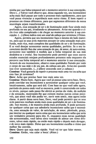 minha por sua linha temporal até o momento anterior á sua concepcáo,
Dave (...) Talvez vocé observe que, dessa segunda vez, seu inconsciente
acha mais fácil passar por todo o processo mais rápidamente, para que
vocé possa vivenciar a experiencia num outro ritmo. É bom repetir o
processo em ritmos diferentes, para que segmentos diferentes da nossa
neurología sejam transformados.
Agora, essa sensacáo de ser e de iluminacáo pode ficar aínda mais
profunda no seu pai, irradiando-se plenamente. Avise-me quando o ci
clo tiver sido completado e ele chegar ao momento anterior á sua con
cepcáo. (...) {Dave indicacom um sinalda cabera que terminou.) Ótimo.
Agora, permita que seu inconsciente faca o mesmo do lado mater
no, para que os seus avós maternos possam ter urna sensacáo mais pro
funda, mais rica, mais completa das qualidades de ser e de iluminacáo.
E se vocé desejar acrescentar outras qualidades, perfeito. Se o seu in
consciente decidir lhcs dar urna sensacáo de paz, de amor, de auto-estima,
acrescente isso também á medida que a linha temporal da sua máe
desdobra-se e evolui. Seu inconsciente pode permitir que csses outros
estados essenciais estejam profundamente presentes nela enquanto ela
percorre sua linha temporal até o momento anterior á sua concepcáo.
Através do seu inconsciente, observe essas qualidades fluindo por todo
o corpo de sua máe e de seu pai, da cabeca aos pés. Avise-me quando
¡sso tiver acontecido. (...) (Dave concorda com a cabeca.)
Connirae: Vocé gostaria de repetir o processo mais urna vez ou acha que
esta fase já terminou?
Dave: Acho que preciso fazer isso mais urna vez.
Connirae: Muito bem. Agora que vocé já possui urna nova base, Dave,
pode convidar seu inconsciente a acrescentar qualquer coisa que vocé,
intuitivamente, saiba que será útil. Com base no que vocé sabe agora,
partindo do ponto onde vocé se encontra, pode ir construindo em todos
os niveis, porque cada passo lhe abrirá as portas da visáo, da audicáo
e da sensacáo, mostrando-lhe que existem muitas outras coisas possí-
veis, que antes vocé nao podia ver, ouvir nem sentir, mas agora estáo
claras. A partir dessa nova base, Dave, vocé pode permitir que os seus
avós paternos recebam ainda mais essas qualidades de ser e de ilumina
cáo. Isso mesmo, e de maneira ainda mais profunda. E pode acrescen
tar qualquer coisa que sua sabedoria inconsciente saiba que é necessá-
ria, urna sensacáo de valor, de satisfacáo, de amor, plenitude, graca,
paz interior ou qualquer outra coisa que seu inconsciente saiba que seria
um verdadeiro presente para eles. E, enquanto essas novas qualidade
sao acrescentadas, vocé talvez sinta vontade de adotar um ritmo dife
rente, talvez mais rápido, ou entáo mais rápido e depois mais devagar,
e de novo mais rápido. Deixe que seu inconsciente escolha o ritmo que
melhor lhe convém.
Dave: Quero que seja mais rápido. Vocé vai ter que falar menos.
Connirae: Entáo, vou calar a boca! (Risos.)
152
 