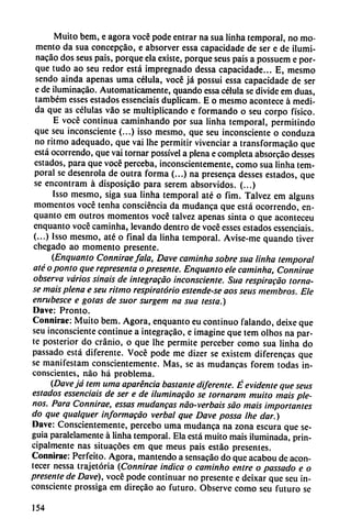 Muito bem, e agora vocé pode entrar na sua linha temporal, no mo
mento da sua concepcáo, e absorver essa capacidade de ser e de ilumi
nacáo dos seus pais, porque ela existe, porque seus pais a possuem e por
que tudo ao seu redor está impregnado dessa capacidade... E, mesmo
sendo ainda apenas urna célula, vocé já possui essa capacidade de ser
e de iluminacáo. Automáticamente, quando essa célula se divide em duas,
também esses estados essenciais duplicam. E o mesmo acontece á medi
da que as células váo se multiplicando e formando o seu corpo físico.
E vocé continua caminhando por sua linha temporal, permitindo
que seu inconsciente (...) isso mesmo, que seu inconsciente o conduza
no ritmo adequado, que vai Ihe permitir vivenciar a transformacáo que
está ocorrendo, que vai tornar possível a plena e completa absorcáo desses
estados, para que vocé perceba, inconscientemente, como sua linha tem
poral se desenrola de outra forma (...) na presenca desses estados, que
se encontram á disposicao para serem absorvidos. (...)
Isso mesmo, siga sua linha temporal até o fim. Talvez em alguns
momentos vocé tenha consciéncia da mudanca que está ocorrendo, en-
quanto em outros momentos vocé talvez apenas sinta o que aconteceu
enquanto vocé caminha, levando dentro de vocé esses estados essenciais.
(...) Isso mesmo, até o final da linha temporal. Avise-me quando tiver
chegado ao momento presente.
(Enquanto Conniraefala, Dave caminha sobre sua linha temporal
até o ponto que representa o presente. Enquanto ele caminha, Connirae
observa varios sinais de integracáo inconsciente. Sua respiracáo (orna
se mais plena e seu ritmo respiratorio estende-se aos seus membros. Ele
enrubesce e gotas de suor surgem na sua testa.)
Dave: Pronto.
Connirae: Muito bem. Agora, enquanto eu continuo falando, deixe que
seu inconsciente continué a integracáo, e imagine que tem olhos na par
te posterior do cránio, o que Ihe permite perceber como sua linha do
passado está diferente. Vocé pode me dizer se existem diferencas que
se manifestam conscientemente. Mas, se as mudancas forem todas in
conscientes, nao há problema.
(Davejá tem urna aparéncia bastante diferente. É evidente que seus
estados essenciais de ser e de iluminacáo se tornaram muito mais ple
nos. Para Connirae, essas mudancas náo-verbais sao mais importantes
do que qualquer informacáo verbal que Dave possa Ihe dar.)
Dave: Conscientemente, percebo urna mudanca na zona escura que se-
guia paralelamente á linha temporal. Ela está muito mais iluminada, prin
cipalmente ñas situacóes em que meus pais estáo presentes.
Connirae: Perfeito. Agora, mantendo a sensacáo do que acabou de acon
tecer nessa trajetória (Connirae indica o caminho entre o passado e o
presente de Dave), vocé pode continuar no presente e deixar que seu in
consciente prossiga em direcáo ao futuro. Observe como seu futuro se
154
 