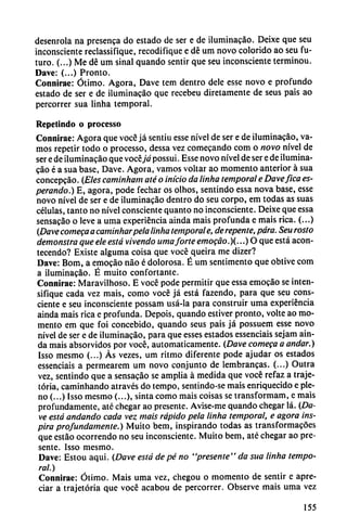 desenrola na presenta do estado de ser e de iluminacáo. Deixe que seu
inconsciente reclassifique, recodifique e dé um novo colorido ao seu fu
turo. (...) Me dé um sinal quando sentir que seu inconsciente terminou.
Dave: (...) Pronto.
Connirae: Ótimo. Agora, Dave tem dentro dele esse novo e profundo
estado de ser e de iluminacáo que recebeu diretamente de seus país ao
percorrer sua linha temporal.
Repetindo o proccsso
Connirae: Agora que vocé já sentiu esse nivel de ser e de iluminacáo, va
mos repetir todo o processo, dessa vez comecando com o novo nivel de
ser e de iluminacáo que vocéjá possui. Esse novo nivel de ser e de ilumina
cáo é a sua base, Dave. Agora, vamos voltar ao momento anterior á sua
concepcáo. (Eles caminham até o inicio da linha temporal e Davefica es
perando.) E, agora, pode fechar os olhos, sentindo essa nova base, esse
novo nivel de ser e de iluminacáo dentro do seu corpo, em todas as suas
células, tanto no nivel consciente quanto no inconsciente. Deixe que essa
sensacao o leve a urna experiencia ainda mais profunda e mais rica. (...)
(Dave comega a caminharpela linha temporale, de repente, para. Seu rosto
demonstra que ele está vivendo urnaforte emocáo.)(...) O que está acon-
tecendo? Existe alguma coisa que vocé queira me dizer?
Dave: Bom, a emocáo nao é dolorosa. É um sentimento que obtive com
a iluminacáo. É muito confortante.
Connirae: Maravilhoso. E vocé pode permitir que essa emocáo se inten
sifique cada vez mais, como vocé já está fazendo, para que seu cons
ciente e seu inconsciente possam usá-la para construir urna experiencia
ainda mais rica e profunda. Depois, quando estiver pronto, volte ao mo
mento em que foi concebido, quando seus pais já possuem esse novo
nivel de ser e de iluminacáo, para que esses estados essenciais sejam ain
da mais absorvidos por vocé, automáticamente. (Dave comeca a andar.)
Isso mesmo (...) As vezes, um ritmo diferente pode ajudar os estados
essenciais a permearem um novo conjunto de lembrancas. (...) Outra
vez, sentindo que a sensa?áo se amplia á medida que vocé refaz a traje-
tória, caminhando através do tempo, sentindo-se mais enriquecido e ple
no (...) Isso mesmo (...), sinta como mais coisas se transformam, e mais
profundamente, até chegar ao presente. Avise-me quando chegar lá. (Da
ve está andando cada vez mais rápido pela linha temporal, e agora ins
pira profundamente.) Muito bem, inspirando todas as transformacóes
que estáo ocorrendo no seu inconsciente. Muito bem, até chegar ao pre
sente. Isso mesmo.
Dave: Estou aqui. (Dave está de pé no "presente" da sua linha tempo
ral.)
Connirae: Ótimo. Mais urna vez, chegou o momento de sentir e apre
ciar a trajetória que vocé acabou de percorrer. Observe mais urna vez
155
 