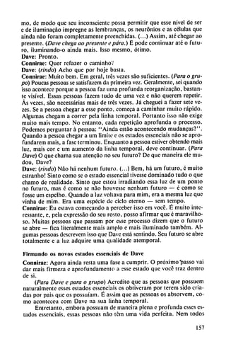 mo, de modo que seu inconsciente possa permitir que esse nivel de ser
e de iluminacáo impregne as lembrancas, os neurónios e as células que
aínda nao foram completamente preenchidas. (...) Assim, até chegar ao
presente. (Dave chega ao presente e para.) E pode continuar até o futu
ro, ¡luminando-o ainda mais. Isso mesmo, ótimo.
Dave: Pronto.
Connirae: Quer refazer o caminho?
Dave: (rindo) Acho que por hoje basta.
Connirae: Muito bem. Em geral, tres vezes sao suficientes. (Para o gru
po) Poucas pessoas se satisfazcm da primeira vez. Geralmente, sei quando
isso acontece porque a pessoa faz urna profunda reorganizacáo, bastan
te visível. Essas pessoas fazem tudo de urna vez e nao querem repetir.
As vezes, sao necessárias mais de tres vezes. Já cheguei a fazer sete ve
zes. Se a pessoa chegar a esse ponto, comeca a caminhar muito rápido.
Algumas chegam a correr pela linha temporal. Portanto isso nao exige
muito mais tempo. No entanto, cada repeticáo aprofunda o processo.
Podemos perguntar á pessoa: "Ainda estáo acontecendo mudancas?".
Quando a pessoa chegar a um limite e os estados essenciais nao se apro-
fundarem mais, a fase terminou. Enquanto a pessoa estiver obtendo mais
luz, mais cor e um aumento da linha temporal, deve continuar. (Para
Dave) O que chama sua atencáo no scu futuro? De que maneira ele mu-
dou, Dave?
Dave: (rindo) Nao há nenhum futuro. (...) Bem, há um futuro, é muito
cstranho! Sinto como se o estado essencial tivesse dominado tudo o que
chamo de realidade. Sinto que estou irradiando essa luz de um ponto
no futuro, mas é como se nao houvesse nenhum futuro — é como se
fosse um espelho. Quando a luz vohava para mim, era a mesma luz que
vinha de mim. Era urna especie de ciclo eterno — sem tempo.
Connirae: Eu estava comecando a perceber isso em vocé. É muito inte-
ressante, e, pela expressáo do seu rosto, posso afirmar que é maravilho-
so. Muitas pessoas que passam por esse processo dizem que o futuro
se abre — fica literalmente mais ampio e mais iluminado também. Al
gumas pessoas descrevem isso que Dave está sentindo. Seu futuro se abre
totalmente e a luz adquire urna qualidade atemporal.
Firmando os novos estados essenciais de Dave
Connirae: Agora ainda resta urna fase a cumprir. O próximo "passo vai
dar mais firmeza e aprofundamentc a esse estado que voce traz dentro
de si.
(Para Dave e para o grupo) Acredito que as pessoas que possuem
naturalmente esses estados essenciais os obtiveram por terem sido cria
das por pais que os possuíam. É assim que as pessoas os absorvem, co
mo aconteceu com Dave na sua linha temporal.
Entretanto, embora possuam de maneira plena e profunda esses es
tados essenciais, essas pessoas nao tém urna vida perfeita. Nem todos
157
 