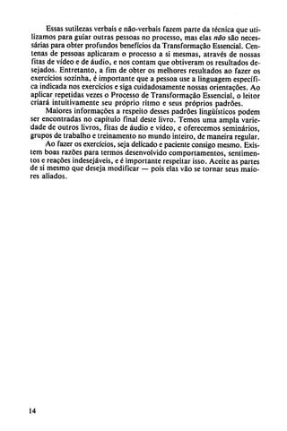 Essas sutilezas verbais e náo-verbais fazem parte da técnica que uti
lizamos para guiar outras pessoas no processo, mas elas nao sao neces-
sárias para obter profundos beneficios da Transformacao Essencial. Cen
tenas de pessoas aplicaram o processo a si mesmas, através de nossas
fitas de vídeo e de áudio, e nos contam que obtiveram os resultados de-
sejados. Entretanto, a fim de obter os melhores resultados ao fazer os
exercícios sozinha, é importante que a pessoa use a linguagem específi
ca indicada nos exercícios e siga cuidadosamente nossas orientacóes. Ao
aplicar repetidas vezes o Processo de Transformacao Essencial, o leitor
criará intuitivamente seu próprio ritmo e seus próprios padróes.
Maiores informacóes a respeito desses padroes lingüísticos podem
ser encontradas no capítulo final deste livro. Temos urna ampia varie-
dade de outros livros, fitas de áudio e vídeo, e oferecemos seminarios,
grupos de trabalho e treinamento no mundo inteiro, de maneira regular.
Ao fazer os exercícios, seja delicado e paciente consigo mesmo. Exis-
tem boas razóes para termos desenvolvido comportamentos, sentimen-
tos e reacoes indesejáveis, e é importante respeitar isso. Aceite as partes
de si mesmo que deseja modificar — pois elas váo se tornar seus maio
res aliados.
14
 