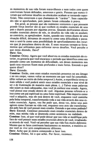 os momentos de sua vida foram maravilhosos e nem todos com quem
conviveram foram delicados, amorosos e gentis. Pessoas que nunca ti-
veram que enfrentar desafios ou obstáculos acabam se tornando supcr-
ficiais. Nao constroem o que chamamos de "caráter". Suas capacida
des nao se aprofundam, pois jamáis foram colocadas á prova.
Em geral, as pessoas que sao realmente resistentes e que possuem
grande forca interior sao as que recebem os estados essenciais de seus
pais e depois passam por algumas provas. Quando desfrutamos desses
estados essenciais dentro de nos, os desafíos da vida nao os anulam;
ao contrario, os aprofundam. Assim, quando nos vemos diante de uma
situacáo difícil, deixamos de encará-la como uma dificuldade e passa-
mos a senti-la como uma possibilidade de aprofundamento dos recur
sos que já possuímos dentro de nos. E esses recursos tornam-se ferra-
mentas que utilizamos para enfrentar novos desafios. Vocé percebe o
que estou dizendo, Dave?
Dave: Sim.
Connirae: Ótimo. Agora que vocé absorveu os estados essenciais do ex
terior, eu gostaria que vocé encarasse o período que identifica como seu
passado como um momento de dificuldade, um desses momentos nos
quais seus recursos ficam mais profundos e mais fortes. Emende o que
quero dizer?
Dave: Entendo.
Connirae: Entáo, com esses estados essenciais presentes no seu ámago
e no seu corpo, vamos voltar ao momento em que vocé foi concebido.
(Eles vollam ao inicio da linha temporal.) Assim, a experiencia torna-se
mais sólida e vocé poderá sentir esses estados essenciais e esse nivel de
ser e de iluminacáo de maneira mais plena. (...) Talvez essas palavras
nao sejam as mais adequadas, mas vocé já conhece esse estado. Agora,
vocé possui esse estado dentro de vocé. Algumas pessoas referem-se a
isso como um pai espiritual ou uma fonte espiritual. Nao importa como
vocé o adquiriu, mas ele está dentro de vocé, enquanto vocé caminha
pela linha temporal, transformando toda a sua vida através dos seus es
tados essenciais. Agora, vou Ihe pedir que, dessa vez, deixe seus pais
agirem como fizeram na vida real, enquanto seus atos sao transforma
dos pelo fato de vocé possuir esses estados. Emende o que estou pedindo?
Dave: Entendí. Continuo possuindo esses estados essenciais dentro de
mim, mas minha vida se desenrola como aconteceu na realidade.
Connirae: Isso, so que vocé pode deixar que sua vida se modifique pelo
fato de vocé possuir esses estados essenciais dentro de vocé, irradiándo
se através de vocé. Vocé vai perceber que sua vida fica muito diferente.
Mcsmo que os fatos continuem básicamente os mesmos, a maneira co
mo vocé os vive será completamente diferente.
Dave: Acho que já estava comecando a fazer isso.
Connirae: Ótimo, foi o que achei. Por favor, recomece.
158
 