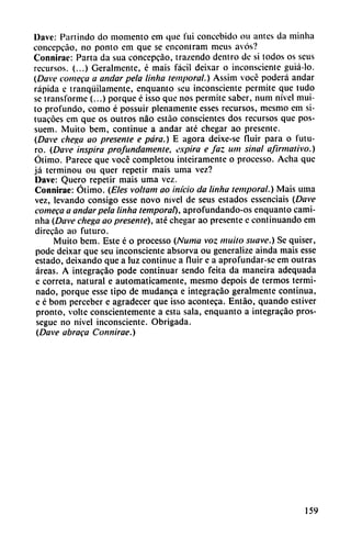 Davc: Partindo do momento cm que fui concebido ou antes da minha
concepcáo, no ponto em que se encontram meus avós?
Connirac: Parta da sua concepcáo, trazendo dentro de si todos os seus
recursos. (...) Geralmente, é mais fácil deixar o inconsciente guiá-lo.
(Dave cometa a andar pela linha temporal.) Assim vocé poderá andar
rápida e tranquilamente, enquanto seu inconsciente permite que ludo
se transforme (...) porque é isso que nos permite saber, num nivel mui-
to profundo, como é possuir plenamente esses recursos, mesmo em si-
tuacóes em que os outros nao estáo conscientes dos recursos que pos-
suem. Muito bem, continué a andar até chegar ao presente.
(Dave chega ao presente e para.) E agora deixe-se fluir para o futu
ro. (Dave inspira profundamente, expira e faz um sinai afirmativo.)
Ótimo. Parece que vocé completou inteiramente o processo. Acha que
já terminou ou quer repetir mais urna vez?
Dave: Quero repetir mais urna vez.
Connirae: Ótimo. (Eles voltam ao inicio da liniui temporal.) Mais urna
vez, levando consigo esse novo nivel de seus estados essenciais (Dave
comeca a andar pela linha temporal), aprofundando-os enquanto cami-
nha (Dave chega ao presente), até chegar ao presente e continuando em
direcáo ao futuro.
Muito bem. Este é o processo (Numa voz muito suave.) Se quiser,
pode deixar que seu inconsciente absorva ou generalize ainda mais esse
estado, dcixando que a luz continué a fluir e a aprofundar-sc em outras
áreas. A integracáo pode continuar sendo feita da mancira adequada
e córrela, natural e automáticamente, mesmo depois de termos termi
nado, porque esse tipo de mudanca e integracáo geralmente continua,
e é bom perceber e agradecer que isso aconteca. Entáo, quando estiver
pronto, volte conscientemente a esta sala, enquanto a integracáo pros-
segue no nivel inconsciente. Obrigada.
(Dave abraca Connirae.)
159
 