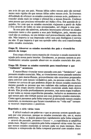 aos avós do que aos pais. Nossas idéias sobre nossos pais sao normal
mente mais rígidas do que nossas ¡déias sobre nossos avós. Se tivermos
dificuldadc de ofcrecer os estados essenciais a nossos avós, podemos re
troceder ainda mais no tempo e oferecc-los a nossos bisavós. Conheco
urna pessoa que precisou retroceder até Adáo e Eva. Em questáo de se
gundos, fez com que os estados essenciais viajassem a partir de Adáo
e Eva através de todos os seus amepassados, até chegar a seus pais.
Se seus pais sao adotivos, achamos intcressantc oferecer os estados
essenciais tanto a cíes quanto a seus pais biológicos, pois, mesmo que
vocé nao os conheca, no seu íntimo vocc provavelmcntc sabe como eles
sao. Nao importa se sua impressáo sobre seus pais biológicos é correta
ou nao. O que importa é que sua opiniáo sobre eles será transformada
pelos estados essenciais.
Etapa II: Absorver os estados essenciais dos pais e vivenciá-los
através do tempo
Esta etapa oferece outra maneira de vivenciar o estado essencial de-
sejado pela nossa parte interior. Geralmente, as pessoas sentem-se pro
fundamente amadas quando absorvem os estados essenciais dos pais.
Etapa III: Firmar os estados essenciais para transformar o que
"realmente" acontcceu
É maravilhoso vivenciar nosso passado com pais "fantásticos", que
possuem estados essenciais. Mas, se vivenciarmos nosso passado somente
com esses pais maravilhosos, provavelmente nao estaremos preparados
para conviver com nossos verdadeiros pais, ou pessoas como eles. Pre
cisamos ter certeza de que podemos dispor de nossos estados essenciais
mesmo quando as pessoas que nos rodeiam nao tenham pleno acesso
a eles. Esta etapa ancora nossos estados essenciais ainda mais dentro
de nos. Eles já estáo profundamente presentes, mas nesta etapa irradiam-
se por todas as nossas experiencias passadas, inclusive os momentos em
que nossos pais nao tinham acesso aos seus próprios estados essenciais.
Como agora passamos pela linha temporal já possuindo nossos estados
essenciais, os momentos que foram traumáticos na "vida real" tornam-
se recursos importantes c positivos.
Repetindo o ciclo varias vezes
É difícil traduzir em palavras o que as pessoas sentem quando pas-
sam por este processo, porque os estados essenciais sao, em si, muito
poderosos. Mas, se depois passarmos rápidamente pela linha temporal
— através do passado, presente e futuro —, a experiencia se amplifica
ainda mais. Repetir a trajetória pela linha temporal varias vezes faz com
que nossos estados essenciais se tornem cada vez mais intensos. Dave
comecou a reimpressáo da linha temporal parcntal com estados essen-
161
 