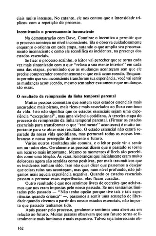 ciáis muito intensos. No entanto, ele nos contou que a intensidadc iri-
plicou com a repeticáo do processo.
Incentivando o processamento inconsciente
Na demonstracáo com Dave, Connirae o incentiva a permitir que
o processo aconteca no nivel inconsciente. Ela o observa cuidadosamente
enquanto o orienta em cada etapa, notando o que amplia seu processa
mento inconsciente e como ele recodifica os incidentes, na presenca dos
estados essenciais.
Se fizer o processo sozinho, o leitor vai perceber que se torna cada
vez mais sintonizado com o que "relaxa a sua mente interior" em cada
urna das etapas, permitindo que as mudancas acontecam sem que ele
precise compreender conscientemente o que está acontecendo. Enquan
to permite que seu inconsciente transforme sua experiencia, vocé vai sentir
as mudancas acontecendo, mesmo sem saber exatamente que mudancas
sao essas.
O resultado da reimpressáo da linha temporal parental
Muitas pessoas comentam que sentem seus estados essenciais mais
ancorados: mais plenos, mais ricos c mais associados ao fluxo continuo
da vida. Isto nao significa que os estados essenciais sejam urna expe
riencia "excepcional", mas urna vivencia cotidiana. A terceira etapa do
processo de reimpressáo da linha temporal parental. (Firmar os estados
essenciais para transformar o que "realmente" aconteceu) é muito im
portante para se obter esse resultado. O estado essencial nao estará se
parado da nossa vida quotidiana, mas permeará todas as nossas lem-
brancas e nossa percepcáo de presente e futuro.
Varios outros resultados sao comuns, e o leitor pode vir a sentir
um ou todos eles. Geralmente as pessoas dizem que o passado se torna
um recurso mais importante. Mesmo os momentos difíceis sao percebi-
dos como urna béncáo. Ás vezes, lembrancas que inicialmente eram muito
dolorosas agora sao sentidas como positivas, por mais traumáticos que
os incidentes tenham sido. Isso nao quer dizer que passemos a desejar
que coisas ruins nos acontecam, mas que, num nivel profundo, nao jul-
gamos mais aquela experiencia negativa. Quando os estados essenciais
passam a permear essas experiencias, cías ficam curadas.
Outro resultado é que nos sentimos livres de coercóes que acháva-
mos que nos eram impostas pelo nosso passado. Se nos sentíamos limi
tados pelo passado — "Nao tenho opcáo porque tive tais e tais expe
riencias quando crianca" —, passamos a sentir urna sensacáo de liber-
dade quando vivemos a partir dos nossos estados essenciais, nao impor
ta que passado tenhamos tido.
Após passar pelo processo, geralmente sentimos urna abertura em
relacáo ao futuro. Muitas pessoas observam que seu futuro torna-sc li
teralmente mais luminoso e mais expansivo. Talvez seja interessantc ob-
162
 