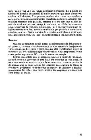 servar como vocé vé o seu futuro ao iniciar o processo. Ele é escuro ou
luminoso? Estreito ou ampio? É muito provável que essas dimensóes
mudem radicalmente. E as pessoas também descrevem urna mudanca
correspondente nos seus sentimentos em relacáo ao futuro. Algumas pes
soas que passaram pelo passado, presente e futuro com seus estados es
senciais sentiram que sua percepcáo do tempo se diluía, levando-as a
urna experiencia de realidade simultánea. Foi o que Dave sentiu em re
lacáo ao seu futuro. Isto advém da unicidade que permeia a maioria dos
estados essenciais. Outra maneira de vivenciar a unicidade é sentir que,
neste exato momento, sou tudo, que estou ligada a todos os momentos.
Resumo
Quando concluímos as tres etapas da reimpressao da linha tempo
ral parental, teremos vivenciado nossos estados essenciais desejados de
varias maneiras diferentes e permitido que eles transformem aspectos
diferentes das nossas lembrancas e experiencias. Cada etapa transforma
e reorganiza segmentos diferentes da nossa neurología.
Entrar em contato com os estados essenciais a partir de varios án
gulos diferentes é como sentir urna escultura em todos os seus lados. Se
tocarmos a escultura apenas de um lado, estaremos tendo a experiencia
de apenas urna de suas facetas. Se tocarmos na escultura de todos os
seus lados, poderemos vé-la de todos os ángulos. Se tocarmos a escultu
ra com urna das máos, nao vamos senti-la tanto quanto se a tocarmos
com ambas as máos.
163
 