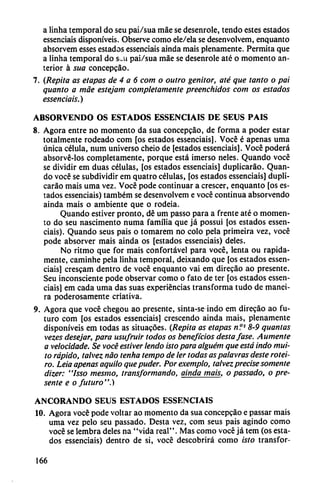 a linha temporal do seu pai/sua máe se desenrole, tendo estes estados
essenciais disponíveis. Observe como ele/ela se desenvolvem, enquanto
absorvem esses estados essenciais aínda mais plenamente. Permita que
a linha temporal do s-u pai/sua máe se desenrole até o momento an
terior á sua concepcáo.
7. (Repita as etapas de 4 a 6 com o outro genitor, até que tanto o pai
quanto a máe estejam completamente preenchidos com os estados
essenciais.)
ABSORVENDO OS ESTADOS ESSENCIAIS DE SEUS PAÍS
8. Agora entre no momento da sua concepcáo, de forma a poder estar
totalmente rodeado com [os estados essenciais]. Vocé é apenas urna
única célula, num universo cheio de [estados essenciais]. Vocé poderá
absorvé-los completamente, porque está imerso neles. Quando vocé
se dividir em duas células, [os estados essenciais] duplicaráo. Quan
do vocé se subdividir em quatro células, [os estados essenciais] dupli
caráo mais urna vez. Vocé pode continuar a crescer, enquanto [os es
tados essenciais) também se desenvolvem e vocé continua absorvendo
ainda mais o ambiente que o rodeia.
Quando estiver pronto, dé um passo para a frente até o momen
to do seu nascimento numa familia que já possui [os estados essen
ciais). Quando seus pais o tomarem no coló pela primeira vez, vocé
pode absorver mais ainda os [estados essenciais) deles.
No ritmo que for mais confortável para vocé, lenta ou rápida
mente, caminhe pela linha temporal, deixando que [os estados essen
ciais] crescam dentro de vocé enquanto vai em direcáo ao presente.
Seu inconsciente pode observar como o fato de ter [os estados essen
ciais] em cada urna das suas experiencias transforma tudo de manei-
ra poderosamente criativa.
9. Agora que vocé chegou ao presente, sinta-se indo em direcáo ao fu
turo com [os estados essenciais] crescendo ainda mais, plenamente
disponíveis em todas as situacóes. (Repita as etapas n?s 8-9 quantas
vezes desejar, para usufruir todos os beneficios destajase. Aumente
a velocidade. Se vocé estiver lendo isto para alguém que está indo mui-
to rápido, talvez nao tenha tempo de ler todas aspalavras deste rotei-
ro. Leia apenas aquilo que puder. Por exemplo, talvez precise somente
dizer: "Isso mesmo, transformando, ainda mais, o passado, o pre
sente e o futuro".)
ANCORANDO SEUS ESTADOS ESSENCIAIS
10. Agora vocé pode voltar ao momento da sua concepcáo e passar mais
urna vez pelo seu passado. Desta vez, com seus pais agindo como
vocé se lembra deles na "vida real". Mas como vocé já tem (os esta
dos essenciais) dentro de si, vocé descobrirá como isto transfor-
166
 