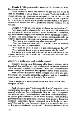 Objecáo 2: "Odeio meus pais e nao quero Ihes dar esses recursos.
Eles nao os merecem".
Como vocé estará dando esses recursos aos pais que leva dentro de
vocé, na realidade os estará dando a si mesmo. Vocé está dando a si
mesmo o tipo de pais interiores que merecería ter tido na vida real. Ás
vezes, ajuda muito lembrar que nossos pais aprenderam com os pais de
les. Se vocé pensar nos seus pais quando eles eram bebés, e no quanto
necessitavam de carinho e amor, geralmente fica mais fácil dar-lhes os
recursos.
Objecáo 3: "Nao acredito que as mudancas seráo duradouras".
Neste caso, vocé precisa descobrir se a parte que está preocupada
tem urna objegáo a que as mudancas sejam duradouras. Geralmente,
a parte realmente deseja que as mudancas durem e preocupa-se com o
fato de que isso nao acontcca. Se vocé tiver esta prcocupacáo, volte pa
ra dentro de si mesmo e perguntc á parte que expressou esta preocupacáo:
"Vocé aceita que as mudancas sejam duradouras?"
"Vocé está interessada em aplicar o processo, a fim de descobrir
se as mudancas váo ser duradouras?"
"Vocé quer me ajudar a fazer com que essas mudancas durem?"
"Vocé gostaria de me avisar se as mudancas nao durarem?"
Se a parte que levantou a objecáo for urna parte mais jovem, é con
veniente submeté-la ao Processo de Transformacáo Essencial para
reintegrá-la a vocé.
Quando vocé ainda nao possuí o estado essencial
Se ocorrer alguma outra difículdadc (além das tres objecóes indica
das ácima), isto significa que vocé ainda nao alcancou o estado essen
cial da parte com a qual está trabalhando. Talvez vocé tenha descoberto
apenas um objetivo pretendido muito parecido com o estado essencial.
Reed aplicou o Processo de Transformacáo Essencial a urna parte
de si mesmo que se sentía competida a culpar os outros. A cadeia de
objetivos pretendidos que ele descobriu foi a seguinte:
Culpa -» Vinganca -♦ Saber que cstou certo -» Satisfacáo -> Forte
percepeáo de mim
Reed achou que essa "forte percepeáo de mim" era o seu estado
essencial, mas, ao aplicar o processo de reimpressao da Iinha temporal
parental, sentiu urna forte ambivalencia. Ele e seu colega de grupo vie-
ram pedir-me ajuda. Quando observei como Reed vivenciava esse esta
do, percebi que nao se tratava de um estado essencial. Faltavam-Ihe as
qualidades ncccssárias para transformar sua Iinha temporal de maneira
plenamente satisfatória. Juntos, voltamos á parte de Reed e pergunta-
mos: "E se vocé tiver essa forte percepeáo de si, o que deseja obter atra-
vés déla que seja ainda mais importante?". Reed descobriu duas outras
168
 