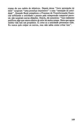 etapas da sua cadeia de objetivos. Depois dessa "forte percepcáo de
mim" surgiram "urna presenca imponente" e urna "sensacao de unici-
dade". Quando Reed completou o Processo de Transformacáo Essen-
cial utilizando a unicidade e passou pela reimpressáo temporal paren-
tai, nao surgiram outras objecóes. Depois, ele comentou: "Isso realmente
purificou algo que estava dentro de mim há muito tempo. Sinto que agora
minha vida tem um propósito. É como se a unicidade permeasse tudo.
Eu nunca quis culpar os outros, mas nao sabia como evitar isso".
169
 