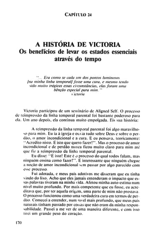 Capítulo 24
A HISTORIA DE VICTORIA
Os beneficios de levar os estados essenciais
através do tempo
"... Era como se cada um dos pomos luminosos
¡na m'mha linha temporal/ fosse unta cura, e mesmo leudo
sido muito trágicas essas circunstancias, elas foram urna
béncao especial para mim. "
t '¡doria
Victoria participou de um seminario de Aligned Selt". O processo
de reimpressáo da linha temporal parental foi bastante poderoso para
ela. Um ano depois, ela continua muito empolgada. Eis sua historia:
A reimpressáo da linha temporal parental foi algo maravilho-
so para mim. Eu ia á igreja e ouia tudo sobre Deus e sobre o per-
dáo, o amor incondicional e a cura. E eu pensava, teóricamente:
"Acredito nisto. É isto que quero fazer!". Mas o processo de amor
incondicional e de perdáo nunca ficou muito claro para mim ate
que fiz a reimpressáo da linha temporal parental.
Eu disse: "É isto! Este é o processo do qual todos falam, mas
ningucm ensina como fazer!". É interessante que ninguém chegue
a nov'áo de amor incondicional sem passar por algo parecido com
esse processo.
Fui adotada, e meus pais adotivos me disseram que eu tinha
 indo do lixo. Acho que eles jamáis entenderam o impacto que es
sas palavras tiveram na minha vida. Afetou minha autoestima num
nivel muito profundo. Por mais competente que eu fosse, eu acre-
ditava que, por ter aquela origem, urna parte de mim nao prestava.
O processo funcionou como urna verdadeira cura em termos de per
dáo. Comecei a entender, num nivel mais profundo, que meus pais
natuiais tinham passado por coisas que nao eram da minha respon-
sabilidade. Passei a me ver de urna mancira diferente, e com isso
lirei um grande peso do coracáo.
170
 