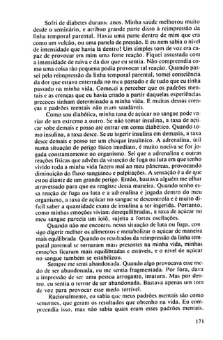 Sofri de diabetes duranlc anos. Minha saúde melhorou muito
desde o seminario, e atribuo grande parte disso á reimpressáo da
linha temporal parental. Havia urna parte dentro de mim que era
como um vulcáo, ou urna panela de pressáo. E en nem sabia o nivel
de intensidade que havia lá dentro! Um simples tom de voz era ca
paz de provocar em mim urna forte reacáo. Fiquei assustada com
a intensidade de raiva e da dor que eu sentía. Nao comprecndia co
mo urna coisa tao pequeña podia provocar tal reacáo. Quando pas-
sei pela reimpressáo da linha temporal parental, tomei consciencia
da dor que estava enterrada no meu passado e de tudo que eu tinha
passado na minha vida. Comecei a perceber que os padróes men
táis e as crencas que eu havia criado a partir daquelas experiencias
precoces tinham determinado a minha vida. E muitas dessas eren-
cas e padróes mentáis nao erum saudáveis.
Como sou diabética, minha taxa de acucar no sangue pode va
riar de um extremo a outro. Se nao tomar insulina, a taxa de acú
car sobe demais e posso até entrar em coma diabético. Quando to
mo insulina, a taxa desee. Se eu ingerir insulina em demasía, a taxa
desee demais e posso ter um choque insulínico. A adrenalina, útil
numa situacáo de perigo físico ¡mediato, é muito nociva se for jo-
gada constantemente no organismo. Sei que a adrenalina e outras
reacóes físicas que advém da situacáo de fuga ou luta em que tenho
vivido toda a minha vida fazem mal ao meu páncreas, provocando
diminuicáo do fluxo sanguíneo e palpitacóes. A sensacáo é a de que
estou diante de um grande perigo. Entáo, bastava alguém me olhar
atravessado para que eu reagisse dessa maneira. Quando tenho es-
sa reacáo de fuga ou luta e a adrenalina é jogada dentro do meu
organismo, a taxa de acucar no sangue se descontrola e é muito di
fícil saber a quantidade exata de insulina a ser ingerida. Portanto,
como minhas emocóes viviam desequilibradas, a taxa de acucar no
meu sangue parecía um ioió, sujeita a fortes oscilacóes.
Quando nao me encontró nessa situacáo de luta ou fuga, con
sigo digerir melhor os alimentos e metabolizar o acucar de maneira
mais equilibrada. Quando os resultados da reimpressáo da linha tem
poral parental se tornaram mais presentes na minha vida, minhas
emocóes ficaram mais equilibradas e estáveis, e o nivel de acucar
no sangue também se estabilizou.
Sempre me sentí abandonada. Quando algo provocava esse me-
do de ser abandonada, cu me sentía fragmentada. Por fora, dava
a impressáo de ser urna pessoa arrogante, ¡matura. Mas por den
tro, eu sentía o terror de ser abandonada. Bastava apenas um tom
de voz para provocar esse medo terrível.
Racionalmente, eu sabia que meus padróes mentáis sao como
sementes, que geram os resultados que obtenho na vida. Eu com-
preendia isso. mas nao sabia quais eram esses padróes mentáis.
171
 