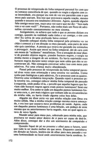 O processo de reimpressáo da Hnha temporal parental fez com que
eu tomasse consciéncia de que, quando eu reagia a alguém com es-
sa intensidade, era porque seu tom de voz era parecido com o que
meus país usavam. Era isso que provocava aquela reacáo, mesmo
quando o assunto era totalmente diferente. Agora, quando alguém
fala comigo nesse tom, ouco urna voz suave que me diz: "lsto nada
tem a ver com vocé!". Portanto, nao tenho mais um fluxo de adre
nalina correndo constantemente no meu sistema.
Amigamente, eu achava que tudo o que as pessoas diziam era
comigo, quando na realidade nada tinha a ver comigo, e sim com
cíes! Eu sofría de urna profunda baixa estima!
Quando coloquei minha Hnha temporal pela primeira vez no
chao e comecei a ir em direcáo ao meu passado, urna parte de mim
nao quis caminhar. A pessoa que estava me guiando me cstimulou
a prosseguir. Assim que entrei na Hnha temporal, dei de cara com
um monte de "acidentes" metafóricos. Tive a sensacáo de estar dian
te de grandes objetos negros, grandes buracos negros, e surgiu na
minha mente a imagem de um acídente. Eu havia suprimido esses
buracos negros durante tanto tempo que nem sabia que eles se en-
contravam ali. Nao conseguía conversar sobre isso com meus pais
adotivos. Fui urna crianca muito abandonada.
Passei pelo processo de reimpressáo da linha temporal paren-
tai di'as vezes com orientacáo e urna terceira vez sozinha. Como
tenho pais biológicos e pais adotivos, fiz o processo com os quatro.
Ocorreu urna verdadeira integracáo. Quando repeti o processo pe
la terceira vez, conseguí colocar minha linha temporal do passado
á esquerda, onde podia vé-la, e percebi que aqueles lugares que ha-
viam sido buracos negros agora eram pontos luminosos! Senti-me
muito melhor. Era como se cada um daqueles pontos luminosos fos-
se urna cura, e, por mais trágicos que tenham sido as circunstancias
da minha vida, eu havia tirado alguma coisa boa délas.
Alguém me disse certa vez que minha relacáo com Deus era
muito sólida. Mas a minha relacáo comigo mesma estava ameaca-
da, e era isso que causava meus problemas de saúde. Agora, cada
um daqueles pontos luminosos é urna béncáo, um pedaco de mim
mesma que eu anteriormente havia negado, mas ao qual agora es
tava de novo ligada.
Mandei amor para meus pais, sobretudo para minha máe, que
precisava ter muito amor dentro de si para ser capaz de doá-lo.
Além disso, conseguí dar a eles um sentimento de compaixao e
compreensáo.
Quando fiqueí de pé no presente e olhei para o futuro, senti
que tudo ia ser muito melhor do que antes. Enquanto caminhava
em direcáo ao futuro, lembro-me de olhar para meu passado e ver
urna luminosidade no local onde anteriormente havia sombras. Is-
172
 