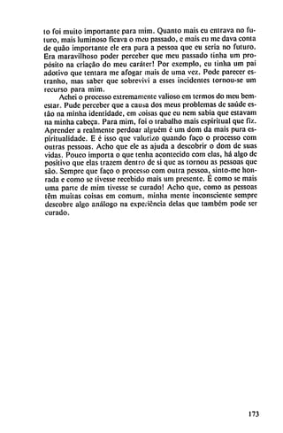 to foi muito importante para mim. Quanto mais eu entrava no fu
turo, mais luminoso ficava o meu passado, e mais eu me dava conta
de quáo importante ele era para a pessoa que eu seria no futuro.
Era maravilhoso poder perceber que meu passado tinha um pro
pósito na criacáo do meu caráter! Por cxemplo, eu tinha um pai
adotivo que tentara me afogar mais de urna vez. Pode parecer es-
tranho, mas saber que sobreviví a esses incidentes tornou-sc um
recurso para mim.
Achei o processo extremamente valioso cm termos do meu bem-
estar. Pude perceber que a causa dos meus problemas de saúde es-
táo na minha identidade, em coisas que eu nem sabia que cstavam
na minha cabeca. Para mim, foi o trabalho mais espiritual que fiz.
Aprender a realmente perdoar alguém é um dom da mais pura es-
piritualidade. E é isso que valorizo quando faco o processo com
outras pessoas. Acho que ele as ajuda a descobrir o dom de suas
vidas. Pouco importa o que tenha acontecido com elas, há algo de
positivo que elas trazem dentro de si que as tornou as pessoas que
sao. Sempre que faco o processo com outra pessoa, sinto-me hon
rada e como se tivesse recebido mais um presente. É como se mais
urna parte de mim tivesse se curado! Acho que, como as pessoas
tém muitas coisas em comum, minha mente inconsciente sempre
descobre algo análogo na experiencia délas que também pode ser
curado.
173
 