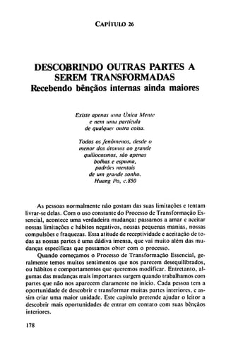 Capítulo 26
DESCOBRINDO OUTRAS PARTES A
SEREM TRANSFORMADAS
Recebendo bén^áos internas ainda maiores
Existe apenas ¡una Única Mente
e nem unía partícula
de qualquer outra cotsa.
Todos os fenómenos, desde o
menor dos átomos ao grande
quiliocosmos, sao apenas
bolitas e espuma,
padrócs mentáis
de um grande sonho.
Huang Po, c.850
As pessoas normalmente nao gostam das suas limitacóes e tcntam
livrar-se délas. Com o uso constante do Processo de Transformacáo Es-
sencial, acontece urna verdadeira mudanca: passamos a amar c aceitar
nossas limitacóes e hábitos negativos, nossas pequeñas manías, nossas
compulsóes e fraquezas. Essa atitudc de receptividade e aceitacáo de to
das as nossas partes é urna dádiva imensa, que vai muito além das mu
danzas específicas que possamos obter com o processo.
Quando comecamos o Processo de Transformacáo Essencial, ge-
ralmente temos muitos sentimentos que nos parecem desequilibrados,
ou hábitos e comportamentos que queremos modificar. Entretanto, al-
gumas das mudancas mais importantes surgem quando trabalhamos com
partes que nao nos aparecem claramente no inicio. Cada pessoa tem a
oportunidade de descobrir e transformar muitas partes interiores, e as-
sim criar urna maior unidadc. Este capítulo pretende ajudar o lcitor a
descobrir mais oportunidades de entrar em contato com suas bdncáos
interiores.
178
 