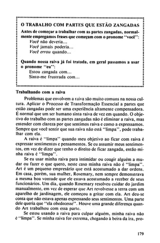 O TRABALHO COM PARTES QUE ESTÁO ZANGADAS
Antes de comecar a Irabalhar com as parles zangadas, normal
mente empregamos frases que comecam com o pronome "vocé":
Vocé nao deveria...
Vocé jamáis poderia...
Vocé errou quando...
Quando nossa raiva já foi tratada, em geral passamos a usar
o pronome "eu":
Estou zangada com...
Sinto-me frustrada com...
Trabalhando com a raiva
Problemas que envolvem a raiva sao muito comuns na nossa cul
tura. Aplicar o Processo de Transformacáo Essencial a partes que
estáo zangadas pode ser urna experiencia altamente compensadora.
E normal que um ser humano sinta raiva de vez em quando. O obje
tivo do trabalho com as partes zangadas nao é eliminar a raiva, mas
entender com clareza por que sentimos raiva e como a expressamos.
Sempre que vocé sentir que sua raiva nao está "limpa", pode traba-
lhar com ela.
A raiva é "limpa" quando meu objetivo ao ficar com raiva é
expressar sentimentos e pensamentos. Se eu assumir meus sentimen-
tos, em vez de dizer que tenho o direito de ficar zangada, entáo mi-
nha raiva é "limpa".
Se eu usar minha raiva para intimidar ou coagir alguém a mu
dar ou fazer o que quero, neste caso minha raiva nao é "limpa".
Art é um pequeño empresario que está acostumado a dar ordens.
Em casa, porém, sua mulher, Rosemary, nem sempre demonstrava
a mesma boa vontade que ele estava acostumado a receber de seus
funcionarios. Um dia, quando Rosemary resolveu cuidar do jardim
manualmente, em vez de esperar que Art revolvesse a térra com um
aparelho de jardinagem, ele comecou a gritar com ela. Art deu-se
conta que nao estava apenas expressando seus sentimentos. Urna parte
dele quería que "ela obedecesse". Houve urna grande diferenca quan
do Art trabalhou com essa parte.
Se estou usando a raiva para culpar alguém, minha raiva nao
é "limpa". Se minha raiva for extrema, chegando á beira da ira, pro-
179
 