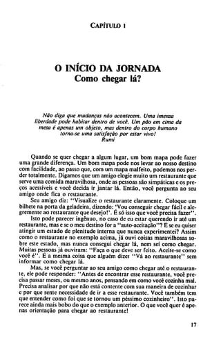 Capítulo i
O INÍCIO DA JORNADA
Como chegar lá?
Nao diga que mudanzas nao acontecer». Urna intensa
liberdade pode habitar dentro de vocé. Um pao em cima da
mesa é apenas um objeto, mas dentro do corpo humano
tornase urna satisfacáo por estar vivo!
Rumi
Quando se quer chegar a algum lugar, um bom mapa pode fazer
urna grande diferenca. Um bom mapa pode nos levar ao nosso destino
com facilidade, ao passo que, com um mapa malfeito, podemos nos per
der totalmente. Digamos que um amigo elogie muito um restaurante que
serve urna comida maravilhosa, onde as pessoas sao simpáticas e os pre-
cos acessíveis e vocé decida ir jantar lá. Entáo, vocé pergunta ao seu
amigo onde fica o restaurante.
Seu amigo diz: "Visualize o restaurante claramente. Coloque um
bilhete na porta da geladeira, dizendo: Vou conseguir chegar fácil e ale
gremente ao restaurante que desejo!'. É só isso que vocé precisa fazer".
Isto pode parecer ingenuo, no caso de eu estar querendo ir até um
restaurante, mas e se o meu destino for a "auto-aceitacao"? E se eu quiser
atingir um estado de plenitude interna que nunca experimentei? Assim
como o restaurante no exemplo ácima, já ouvi coisas maravilhosas so
bre este estado, mas nunca conseguí chegar lá, nem sei como chegar.
Muitas pessoas já ouviram: "Faca o que deve ser feito. Aceite-se como
vocé é". É a mesma coisa que alguém dizer "Vá ao restaurante" sem
informar como chegar lá.
Mas, se vocé perguntar ao seu amigo como chegar até o restauran
te, ele pode responder: "Antes de encontrar esse restaurante, vocé pre
cisa passar meses, ou mesmo anos, pensando em como vocé cozinha mal.
Precisa analisar por que nao está contente com sua maneira de cozinhar
e por que senté necessidade de ir a esse restaurante. Vocé também tem
que entender como foi que se tornou um péssimo cozinheiro". Isto pa
rece aínda mais bobo do que o exemplo anterior. O que vocé quer é ape
nas orientacáo para chegar ao restaurante!
17
 