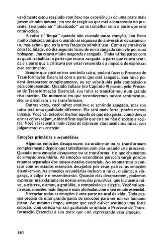 vavelmente estou reagindo com base ñas experiencias de urna parte mais
jovem de mim mesma, em vez de reagir ao que está acontecendo no pre
sente. Isso pode ser "atualizado" ao se trabalhar com a parte que está
enraivecida.
A raiva é "limpa" quando nao esconde outra emocáo. Jan ficou
muito chateada porque o marido se esqueceu do aniversario de casamen
to, mas achou que seria urna fraqueza admitir isso. Como se enraivecia
com facilidade, no dia seguinte ficou de novo zangada com ele por urna
bobagem. Jan estava muito magoada e zangada. Tinha varias partes com
as quais trabalhar: a parte que estava zangada, a parte que estava senti
da e a parte que a criticava por estar ressentida e a impedia de expressar
esse sentimento.
Sempre que vocé estiver sentindo raiva, poderá fazer o Processo de
Transformacáo Essencial com a parte que está zangada. Sua raiva po
derá desaparecer completamente, ou ser substituida pela compaixáo e
pela compreensáo. Quando Juliane (no Capítulo 9) passou pelo Proces
so de Transformacáo Essencial, sua raiva se transformou num grande
riso interior. Do momento em que reconhecemos nossos sentimentos,
eles se dissolvem e se transformam.
Outras vezes, vocé talvez continué se sentindo zangado, mas sua
raiva terá urna qualidade diferente. Ela será mais forte, porém menos
intensa. Vocé vai perceber melhor aquilo de que nao gosta, como deseja
que as coisas sejam, e identificar aquilo que está ou nao disposto a acei
tar. Vocé vai se sentir mais capaz de expressar claramente sua raiva, sem
julgamento ou coercáo.
Emocóes primarías e secundarias
Algumas emocóes desapareceni naturalmente ou se transformam
completamente depois que trabalhamos com elas usando este processo.
Quando urna emocáo desaparece ou se transforma, é o que chamamos
de emocáo secundaria. As emocóes secundarias pareccm surgir poique
estamos separados dos nossos estados esscnciais. Ao retomarmos o con
tato com os estados essenciais desejados por essas partes, as emocóes
dissolvem-se. As emocóes secundarias incluem a raiva, o ciúme, a vin-
ganca, a culpa e o ressentimento. Quando elas desaparecem, podemos
expressar mais claramente nossas emocóes primarias, que incluem a rai
va, a tristeza, o amor, a gratidáo, a compaixáo e a alegría. Vocé vai sen
tir essas emocóes mais limpas e mais alinhadas com o seu estado essencial.
Vivenciar todas as emocóes é urna parte natural da vida. Toda pes-
soa precisa de urna grande gama de emocóes para ser um ser humano
pleno. Ao mesmo tempo, sempre que vocé estiver sentindo urna forte
emocáo, com certeza vai sair ganhando se aplicar o Processo de Trans
formacáo Essencial á sua parte que está expressando essa emocáo.
180
 
