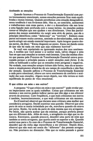 Aceitando as emocoes
Quando fazemos o Processo de Transformacáo Essencial com par
tes intensamente emocionáis, nossas emocoes parecem ficar mais equili
bradas e menos intensas. Quando percebemos urna emocao desagradável,
nossa tendencia é nos livrarmos déla. Mas se, ao contrario, aceitarmos
e trabalharmos com essas partes, a dor e o desconforto váo nos levar
a urna ligacáo mais profunda com o nosso íntimo. As emocoes podem
tornar-se bencáos que nos ajudam e nos direcionam. Urna das partici
pantes dos nossos seminarios viu surgir urna serie de partes, que ela a
principio identificou como "dolorosas" ou "terríveis". Embora essas
partes estivessem muito carentes, sentindo-se desvalorizadas, cada urna
quería atingir um estado essencial importante. Após integrar quatro des-
sas partes, ela disse: "Estou chegando ao ponto. Estou me dando conta
de que nao há nada em mim que seja realmente hom'vel".
Se vocé vem reprimindo ou ignorando muitos dos seus sentimen-
tos, á medida que vocé passar a se aceitar mais, talvez chegue a urna
fase em que suas emocoes se tornem mais intensas. Urna das minhas clien
tes que passou pelo Processo de Transformacáo Essencial estava preo
cupada porque a principio passou a sentir emocoes mais/oríes. E ela
tirina se habituado a adiar que as emocoes eram perigosas e negativas.
Na verdade, suas emocoes sempre tinliam sido fortes, mas ela se acostu-
mara a simplesmente afastá-las do seu campo de consciéncia e nao lhes
dar atencáo. Quando aplicou o Processo de Transformacao Essencial
a cada parte emocional, obteve um novo sentimento de conforto e acei-
tacáo das suas emocóes. Alguns meses depois, sua vida tornou-se mais
equilibrada do ponto de vista emocional.
O que critico em mim c nos outros?
A pergunta "O que critico em mim e nos outros?" pode revelar par
tes importantes com as quais trabalhar. Coisas que criticamos em nos
mesmos e nos outros podem indicar partes que tém algo a nos oferecer
através do processo. Com freqüéncia, o que mais criticamos nos outros
é também, inconscientemente, o que mais criticamos em nos mesmos.
Eu (Connirae) observei que durante anos criticara urna mulher que
considerava arrogante. Decidí examinar essa questao. Observei que urna
parte de mim se sentia intimidada por ela, murchava quando ela estava
por perto. Entáo, fui atrás da parte de mim mesma que era arrogante.
No inicio, nao queria aceitar que ela existisse, porque prefería pensar
que era diferente déla. Além do mais, a arrogancia era algo que eu de-
testava. Entretanto, quando procurei, descobri urna parte de mim que
também se sentia arrogante, que quería sentir-se superior a ela. Quando
aceitei essa parte e fiz com ela o Processo de Transformacao Essencial,
descobri que ela tinha algo maravilhoso a me oferecer. Depois disso,
observei que nao mais me sentia táo "diferente" das pessoas arrogan
tes. Nao precisava me distanciar. Nao que eu ten lia passado a gostar
181
 