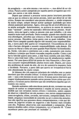 da arrogancia — em mim mesma c nos outros —, mas deixei de ser táo
crítica. Passei a sentir compaixáo por aquelas partes arrogantes que exis-
tiam nos outros e em mim mesma.
Depois que comecei a procurar outras partes interiores parecidas
com as que eu criticava ñas outras pessoas, notei que deixei de ser táo
crítica. Sempre me considerei urna pessoa tolerante, e, sendo terapeuta
há muito tempo, sempre desejei aceitar qualquer qualidade que meus
clientes pudessem apresentar. Agora, sinto que há um nivel diferente nes-
sa minha aceitacao. Anteriormente, eu aceitava os outros de maneira
mais "racional", sentia-me separada e diferente dessas pessoas. Atual-
mente, sinto-me igual a todas as pessoas com que trabalho, e de urna
maneira muito mais profunda. Outro exemplo: quando meu marido usou
essa abordagem, percebeu que criticava a falta de responsabilidade de
outras pessoas. Descobriu varias partes com as quais trabalhar. Urna
délas ficava zangada quando alguém nao assumia suas responsabilida
des, e outra parte dele quería ser irresponsável. Circunstancias de sua
vida o haviam obrigado a assumir responsabilidades cedo demais. Ele
nasceu no Havaí e tinha seis anos quando Pearl Harbor foi bombardea
da. Entáo, veio para o continente com a máe, juntamente com muitas
muiheres e criancas que foram evacuadas naquela ocasiao. Como o pai
havia falecido quatro anos antes, a máe ficou sozinha com dois filhos,
Steve e urna irmá mais velha, e precisava que ele amadurecesse rápida
mente. Foi urna época difícil do ponto de vista financeiro, e Steve pas-
sou a assumir responsabilidades adultas muito cedo. Depois, por causa
dos problemas de saúde da máe, ele teve de sustentá-la enquanto fazia
a faculdade. Portanto, a parte dele que queria ser irresponsável havia
sido abandonada há muito tempo.
Já falamos dos tres aspectos principáis do trabalho com as partes
interiores que tém atitudes críticas: 1) nossas partes interiores que criti-
cam — seja a nos mesmos ou aos outros; 2) nossas partes interiores que
reagem inadequadamente quando outras pessoas fazem coisas que criti
camos; e 3) nossas partes interiores que sao semelhantes aquelas que cri
ticamos nos outros.
Quando aceitamos cada urna dessas partes de nos, tornamo-nos mais
capazes de aceitar os comportamentos e reacóes de outras pessoas. A
medida que nos tornamos menos críticos e resistentes, somos capazes
de observar e identificar em nos mesmos e nos outros comportamentos
como arrogancia, ciúme, covardia, nervosismo, competitividade, frivo-
lidade, preguica e necessidade de controlar ou ser o centro das atencóes.
Isso nao significa que gostemos desses comportamentos, e sim que dei-
xamos de julgá-los errados ou negativos e nao ficamos mais irritados
com eles. Podemos observá-los com neutralidade e compaixáo. (Para
maiores detalhes sobre crítica e julgamento, ver o Capítulo 18: "Como
reconhecer partes que precisam ser incluidas".)
182
 