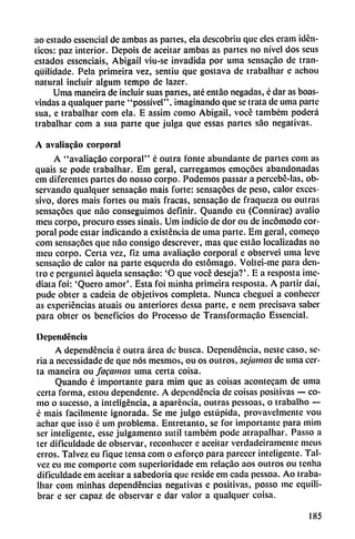 ao estado essencial de ambas as partes, ela descobriu que elcs cram idén
ticos: paz interior. Depois de aceitar ambas as partes no nivel dos seus
estados essenciais, Abigail viu-se invadida por urna sensacao de tran-
qüilidadc. Pela primeira vez, sentiu que gostava de trabalhar c achou
natural incluir algum tempo de lazer.
Urna maneira de incluir suas panes, até entao negadas, é dar as boas-
vindas a qualquer parte "possível". imaginando que se trata de urna parte
sua, e traballiar com ela. E assim como Abigail, vocc também poderá
trabalhar com a sua parte que julga que essas partes sao negativas.
A avaliacao corporal
A "avaliacao corporal" é outra l'onte abundante de partes com as
quais se pode trabalhar. Em geral, carregamos emocóes abandonadas
em diferentes partes do nosso corpo. Podemos passar a percebé-las, ob
servando qualquer sensacao mais forte: sensacóes de peso, calor execs-
sivo, dores mais fortes ou mais fracas, sensacao de fraqueza ou outras
sensacóes que nao conseguimos definir. Quando cu (Connirae) avalio
mcu corpo, procuro esses sinais. Um indicio de dor ou de incómodo cor
poral pode estar indicando a existencia de urna parte. Em geral, comeco
com sensacóes que nao consigo descrever, mas que cstao localizadas no
mcu corpo. Certa vez, fiz urna avaliacao corporal e observei urna leve
sensacao de calor na parte esquerda do estómago. Voltei-me para den
tro c perguntei áquela sensacáo: 'O que vocé deseja?'. E a resposta ¡me
diata foi: 'Quero amor'. Esta foi minha primeira resposta. A partir daí,
pude obter a cadeia de objetivos completa. Nunca cheguci a conhecer
as experiencias atuais ou anteriores dessa parte, e nem precisava saber
para obter os beneficios do Processo de Transformacílo Essencial.
Dependencia
A dependencia é outra área de busca. Dependencia, ueste caso, se
ria a necessidade de que nos mesmos, ou os outros, sejamos de urna cer
ta maneira ou fagamos urna certa coisa.
Quando é importante para mim que as coisas acontecam de unía
certa forma, estou dependente. A dependencia de coisas positivas — co
mo o sucesso, a inteligencia, a aparéncia, outras pessoas, o trabalho —
é mais fácilmente ignorada. Se me julgo estúpida, provavelmente vou
adiar que isso é um problema. Entretanto, se for importante para mim
ser inteligente, esse julgamento sutil também pode atrapalliar. Passo a
ter dificuldade de observar, reconhecer e aceitar verdaderamente meus
erros. Talvcz eu fique tensa com o esforco para parecer inteligente. Tai-
vez cu me comporte com superioridade em relacao aos outros ou tenlia
dificuldade em aceitar a sabedoria que reside em cada pessoa. Ao traba
lhar com minhas dependencias negativas c positivas, posso me equili
brar e ser capaz de observar e dar valor a qualquer coisa.
185
 