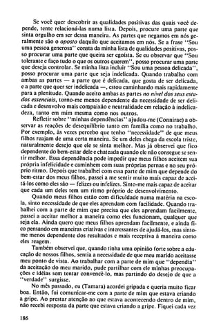 Se vocé quer descobrir as qualidades positivas das quais vocé de
pende, tente relacioná-las numa lista. Depois, procure urna parte que
sinta orgulho em ser dessa maneira. As partes que negamos em nos ge-
ralmente sao o oposlo daquilo que aceitamos em nos. Se a frase "Sou
urna pessoa generosa" consta da minha lista de qualidades positivas, pos-
so procurar urna parte que queira ser egoísta. Se eu observar que "Sou
tolerante e faco tudo o que os outros querem", posso procurar urna parte
que deseja controlar. Se minha lista incluir "Sou urna pessoa delicada",
posso procurar urna parte que seja indelicada. Quando trabalho com
ambas as partes — a parte que é delicada, que gosta de ser delicada,
e a parte que quer ser indelicada —, estou caminhando mais rápidamente
para a plcnitude. Quando aceito ambas as partes no nivel dos seus esta
dos essenciais, torno-me menos dependente da necessidade de ser deli
cada e desenvolvo mais compaixáo e neutralidade em relacáo á indelica
deza, tanto em mim mesma como nos outros.
Refletir sobre "minhas dependencias" ajudou-me (Connirae) a ob
servar as reacóes de desequilibrio tanto em familia como no trabalho.
Por exemplo, ás vezes percebo que tenho "necessidade" de que meus
filhos reajam de urna certa maneira. Se um deles chega da escola triste,
naturalmente desejo que ele se sinta melhor. Mas já observei que fico
dependente do bem-estar dele e chateada quando ele nao consegue se sen
tir melhor. Essa dependencia pode impedir que meus filhos aceitem sua
própria infelicidade e caminhem com suas próprias pernas e no seu pró-
prio ritmo. Depois que trabalhei com essa parte de mim que depende do
bem-estar dos meus filhos, passei a me sentir muito mais capaz de acei-
tá-los como eles sao — felizes ou infelizes. Sinto-me mais capaz de aceitar
que cada um deles tem um ritmo próprio de desenvolvimento.
Quando meus filhos estáo com dificuldadc numa materia na esco
la, sinto necessidade de que eles aprendam com facilidade. Quando tra
balhei com a parte de mim que precisa que eles aprendam fácilmente,
passei a aceitar melhor a maneira como eles funcionam, qualquer que
seja ela. Ainda quero que meus filhos aprendam fácilmente, e ainda fi
co pensando em maneiras criativas e interessantes de ajudá-los, mas sinto-
me menos dependente dos resultados e mais receptiva á maneira como
eles reagem.
Também observei que, quando tinha urna opiniáo forte sobre a edu-
cacáo de nossos filhos, sentía a necessidade de que meu marido aceitasse
meu ponto de vista. Ao trabalhar com a parte de mim que "dependía"
da accitacáo do meu marido, pude partilhar com ele minhas preocupa-
cóes e idéias sem tentar convencé-lo, mas partindo do desejo de que a
"verdade" surgisse.
No mes passado, eu (Támara) acordei gripada e quería muito ficar
boa. Entáo, fui comunicar-me com a parte de mim que estava criando
a gripe. Ao prestar atcncao ao que estava acontecendo dentro de mim,
nao recebi resposta da parte que estava criando a gripe. Fiquei cada vez
186
 