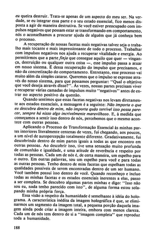 eu queira destruir. Trata-se apenas de um aspecto do meu ser. Na ver-
dade, se eu integrar essa parte e o seu estado essencial, fico menos dis
posta a agir de maneira destrutiva. Se vocé estiver preocupado com im
pulsos negativos que possam estar se transformando em comportamento,
nos o aconselhamos a procurar ajuda de alguém que já conheca bem
o processo.
A recuperacao de nossas facetas mais negativas talvez seja o traba-
Iho mais tocante e mais impressionante de todo o processo. Trabalhar
com impulsos negativos nos ajuda a recuperar vitalidade e energía. Ao
permitirmos que a parte finja que consegue aquilo que quer — vingan-
ca, destruicao ou qualquer outra coisa —, esse impulso passa a atuar
em nosso sistema. É dessa recuperacao do impulso que precisamos, e
nao da concretizacao do comportamento. Entretanto, esse processo vai
muito além da simples catarse. Queremos que o impulso se expresse atra-
vés do nosso sistema, para que possamos perguntar: "Qual o objetivo
que vocé deseja através disso?". As vezes, nossas partes precisam viver
e recuperar varias carnadas de impulsos muito "negativos" antes de en
trar no aspecto positivo da questáo.
Quando sentimos que essas facetas negativas nos levam diretamen-
te aos estados essenciais, a mensagem é a seguinte: Nao importa o que
eu descubra dentro de mim, nao importa quao terrível isso possa pare
cer, sempre há nisso algo incrivelmente maravilhoso. E, á medida que
comecamos a sentir isso dentro de nos, percebemos que o mesmo acon
tece com outras pessoas.
Aplicando o Processo de Transformacáo Essencial as minhas par
tes interiores literalmente centenas de vezes, fui chegando, aos poucos,
a um nivel de autopercepcáo totalmente diferente. Gradativamente, fui
descobrindo dentro de mim partes iguais a todas as que encontró em
outras pessoas. Ao descobrir isso, tive urna sensacáo muito profunda
de comunháo e ígualdade, e urna atitude de reverencia e respeito por
todas as pessoas. Cada um de nos é, de certa maneira, um espelho para
o outro. Em outras palavras, sou um espelho para vocé e para todas
as outras pessoas. Tenho dentro de mim facetas que espelham todas as
qualidades possíveis de serem encontradas dentro de um ser humano.
Vocé também possui isso dentro de vocé. Quando reconheco e incluo
todas as minhas facetas e os estados essenciais inerentes a elas, passo
a ser completa. Se descubro algumas partes minhas e digo: "Isso nao
sou eu, nada tenho parecido com isto", de alguma forma estou sola
pando minha própria forca.
Essa visao a respeito da humanidade é semelhante á idéia do holo-
grama. A característica inédita da imagem holográfica é que, se elimi-
narmos um segmento da imagem total, a pequeña porcao daquela ima
gem aínda pode criar a imagem inteira, embora com menos clareza.
Cada um de nos tem dentro de si a "imagem completa" que reproduz
toda a humanidade.
188
 