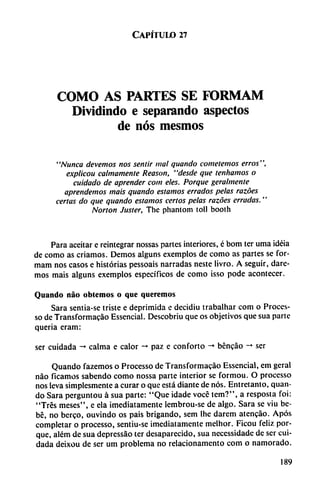 Capítulo 27
COMO AS PARTES SE FORMAM
Dividindo e separando aspectos
de nos mesmos
"Nunca elevemos nos sentir mal quando cometemos erros",
explicou calmamente Reason, "desde que tenhamos o
cuidado de aprender com eles. Porque geralmente
aprendemos mais quando estamos errados pelas razóes
certas do que quando estamos certos pelas razóes erradas."
Norton Juster, The phantom toll booth
Para aceitar e reintegrar nossas partes interiores, é bom ter urna idéia
de como as criamos. Demos alguns exemplos de como as partes se for-
mam nos casos e historias pessoais narradas neste livro. A seguir, dare
mos mais alguns exemplos específicos de como isso pode acontecer.
Quando nao oblemos o que queremos
Sara sentia-se triste e deprimida e decidiu trabalhar com o Proces-
so de Transformacáo Essencial. Descobriu que os objetivos que sua parte
quería eram:
ser cuidada -* calma e calor -* paz e conforto -+ bencáo -* ser
Quando fazemos o Processo de Transformacáo Essencial, cm geral
nao fícamos sabendo como nossa parte interior se formou. O processo
nos leva simplesmente a curar o que está diante de nos. Entretanto, quan
do Sara perguntou á sua parte: "Que idade vocé tem?", a resposta foi:
"Tres meses", e ela ¡mediatamente lembrou-se de algo. Sara se viu be
bé, no bcrco, ouvindo os pais brigando, sem Ihe darem atencáo. Após
completar o processo, sentiu-se ¡mediatamente mclhor. Ficou feliz por
que, além de sua depressáo ter desaparecido, sua ncccssidadc de ser cui
dada deixou de ser um problema no relacionamento com o namorado.
189
 