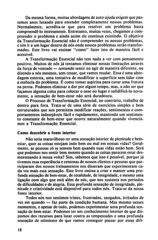 Da mesma forma, muitas abordagens de auto-ajuda cxigcm que pas-
semos anos lutando para entender completamente nossos problemas.
Normalmente, acredita-se que para resolver um problema basta
compreendé-lo inteiramente. Entretanto, muitas vezes, chegamos a com-
preender o problema e aínda assim ele continua existindo. O objetivo
da Transformacáo Essencial nao é compreender os nossos problemas,
e sim ir a um lugar dentro de nos onde nossos problemas seráo transfor
mados. Este livro vai ensinar "como" fazer isto de maneira fácil e
acessível.
A Transformacáo Essencial nao tem nada a ver com pensamento
positivo. Muitos de nos já tentamos eliminar nossas limitacóes atraves
da forca de vontade — tentando sentir ou agir de maneira diferente, ou
dizendo a nos mesmos, sem cessar, que vamos mudar. Essa é urna abor-
dagem externa, urna tentativa de modificar a superficie sem lidar com
a esséncia do problema. É como tomar aspirina para curar urna fratura
na perna. Podemos eliminar a dor por algum tempo, mas, a nao ser que
facamos alguma coisa para colocar o osso no lugar e solidificá-lo nova-
mente, a sensacao de bem-estar nao será duradoura.
O Processo de Transformacáo Essencial, ao contrario, trabalha de
dentro para fora. Trata-se de urna serie de exercícios simples e bem
estruturados que nos permitem modificar reacóes, sentimentos e com-
portamentos indesejáveis fácil e rápidamente, mantendo um sentimen-
to constante de bem-estar que ocorre naturalmente quando vivencia-
mos a Transformacáo Essencial.
Como descobrir a fonle interior
Nao seria maravilhoso ter urna sensacao interior de plenitude e bem-
estar, quer as coisas estejam indo bem ou mal em nossas vidas? Geral-
mente, as pessoas só se sentem bem quando suas vidas estáo bem. Será
que podemos nos sentir bem mesmo quando as coisas parecem estar des
moronando á nossa volta? Sim, sabemos que isso é possível, porque já
tivemos essa experiencia e centenas de nossos clientes e pessoas que par-
ticiparam dos nossos treinamentos nos disseram que experimentam ca
da vez mais essa sensacao. Este livro ensina a criar e manter urna pro
funda sensacao de bem-estar, de totalidade, de integridade, e mesmo urna
ligacáo com algo que está além de nos, que nos sustenta nos períodos
de dificuldades e de alegría. Essa profunda sensacao de integridade, ple
nitude e criativtdade está disponível para todos nos. Trata-se da nossa
fonte interior.
Todos nos nos sentimos tristes, frustrados, zangados, irritados de
vez em quando — faz parte da condicáo humana. Mas mesmo nesses
momentos, e apesar de tudo, podemos experimentar urna profunda sen
sacao de bem-estar. Podemos ter um conhecimento interior de que dis
pomos dos recursos para lutar contra as tempestades e urna profunda
sensacao de otimismo de que vamos conseguir passar por essas difi-
18
 