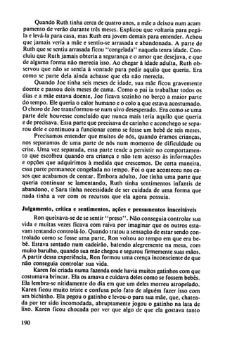 Quando Ruth tinha cerca de quatro anos, a máe a deixou num acam
pamento de veráo durante tres meses. Explicou que voltaria para pegá-
la e levá-la para casa, mas Ruth era jovem demais para entender. Achou
que jamáis veria a máe e sentiu-se arrasada e abandonada. A parte de
Ruth que se sentiu arrasada ficou "congelada" naquela tenra idade. Con-
cluiu que Ruth jamáis obteria a seguranca e o amor que desejava, e que
de alguma forma nao merecía isso. Ao chegar á idade adulta, Ruth ob-
servou que nao se sentía á vontade para pedir aquilo que quería. Era
como se parte déla ainda achasse que ela nao merecía.
Quando Joe tinha seis meses de idade, sua máe ficou gravemente
doente e passou dois meses de cama. Como o pai ia trabalhar todos os
dias e a máe estava doente, Joe ficava sozinho no berco a maior parte
do tempo. Ele quería o calor humano e o coló a que estava acostumado.
O choro de Joe transformou-se num uivo desesperado. Era como se uma
parte dele houvesse concluido que nunca mais teria aquilo que quería
e de precisava. Essa parte que precisava de carinho e aconchego se sepa-
rou dele e continuou a funcionar como se fosse um bebé de seis meses.
Precisamos entender que muitos de nos, quando éramos criancas,
nos separamos de uma parte de nos num momento de dificuldade ou
crise. Uma vez separada, essa parte tende a persistir no comportamen-
to que escolheu quando era crianca e nao tem acesso as informacóes
e opcóes que adquirimos á medida que crescemos. De certa maneira,
essa parte permanece congelada no tempo. Foi o que aconteceu nos ca
sos que acabamos de contar. Embora adulto, Joe tinha uma parte que
quería continuar se lamentando, Ruth tinha sentimentos infantís de
abandono, e Sara tinha necessidade de ser cuidada de uma forma que
nada tinha a ver com os recursos que ela agora possuía.
Julgamenlo, crítica e sentimentos, acóes e pensamentos inaceitáveis
Ron queixava-se de se sentir "preso". Nao conseguía controlar sua
vida e muitas vezes ficava com raiva por imaginar que os outros esta-
vam tentando controlá-lo. Quando tratou a scnsacáo de estar sendo con
trolado como se fosse uma parte, Ron voltou ao tempo em que era be
bé. Estava sentado num cadeiráo, batendo alegremente na mesa, com
muito barulho, quando sua máe chegou e segurou firmemente suas maos.
A partir dessa experiencia, Ron formou uma crenca inconsciente de que
nao conseguía controlar sua vida.
Karen foí criada numa fazenda onde havia muitos gatinhos com que
costumava brincar. Ela os amava e cuidava deles como se fossem bebés.
Ela lembra-se nítidamente do dia em que um deles morreu atropelado.
Karen ficou muito triste e confusa pelo fato de alguém fazer isso com
um bichinho. Ela pegou o gatinho e levou-o para sua máe, que, chatea-
da por ter sido incomodada, abruptamente jogou o gatinho na lata de
lixo. Karen ficou chocada por ver que algo de que ela gostava tanto
190
 