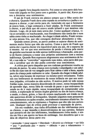 podia ser jogado fora daquela maneira. Foi como se urna parte déla hou-
vesse sido jogada no lixo junto com o gatinho. A partir daí, Karcn pas-
sou a descartar seus sentimentos.
O pai de Frank entrava em pánico semprc que o filho sentía dor
e chorava. Quando Frank dava urna topada ou arranhava o joelho e co-
mecava a chorar, o pai corría para ele, insistindo em que o ferimento
já estava bom, e logo comecava a fazer piadas. Se Frank continuasse
a chorar, o pai dizia que ele estava sendo infantil e que meninos nao
choram. Logo, ele já nem mais sentia dor. Como qualquer crianca, vi-
via se cortando e se machucando, mas literalmente nao sentia dor e nem
sabia como tinha se machucado. Ao chegar á idade adulta, Frank tornou-
se urna pessoa fria, que nao conseguía desfrutar plenamente a vida.
Quando somos jovens, as partes podem se separar diante de senti
mentos muito fortes que nao sao aceitos. Como a parte de Frank que
sentia dor e quería chorar era inaceitável para seu pai, ele a separou de
si mesmo. Ao ver que seus sentimentos de perda e tristeza pela morte
do gatinho suscitaram na máe apenas indíferenca e chateacáo, urna par
te de Karen comecou a tratar seus próprios sentimentos com a mesma
indiferenca. Quando Ron expressou alegremente seus sentímentos de be
bé, e sua mae os "cpntrolou" segurando suas máos, urna parte dele pas-
sou a acreditar que ele nao podia controlar seus sentimentos.
A crítica por parte daqueles que nos rodeiam geralmente resulta na
divisáo de partes. Se urna crianca está excitada e empolgada e um adul
to Ihe diz num tom de voz zangado para ficar calma e calar a boca, aquela
parte da crianca pode realmente se calar. Quando ela chegar á idade adul
ta, talvez seja incapaz de expressar ou mesmo sentir entusiasmo. Todos
nos nos lembramos de momentos da nossa infancia em que nos senti
mos julgados, criticados ou nao aceitos. O motivo pode ter sido nossas
fraldas sujas, nossa maneira desordenada de comer, nossa incapacidade
de aprender algo, nossa falta de vontade de parar o que estávamos fa-
zendo ou de ir mais rápido, nossa incapacidade de compreender urna
ordem, a exploracáo de nossos órgáos genitais ou dos de outra crianca,
o medo, o choro, gritos, o fato de termos machucado um irmáo ou de
nao querermos dividir os brinquedos. Quando julgamos esses pensamen-
tos, sentimentos ou acóes errados, naturalmente tentamos afastá-los. In
conscientemente, nos os rejeitamos e fingimos que eles nao nos perten-
cem. Qualquer tipo de crítica pode provocar a separacáo de partes.
Jon era vendedor, mas tinha dificuldade em dar telefonemas para
os clientes, o que impedia o desenvolvimento de sua carreira. Sempre
que pensava em dar um telefonema, ¡mediatamente tinha medo, e sen
tia um frió e um aperto na boca do estómago. Jon descobriu que a ca-
deia de objetivos dessa parte era:
-♦ protecáo -* estar seguro -♦ liberdade -»divertir-se e brincar -»ser feliz
-♦ paz -» profunda paz -» morte -» silencio -» paz e relaxamento -♦
eternidade
191
 