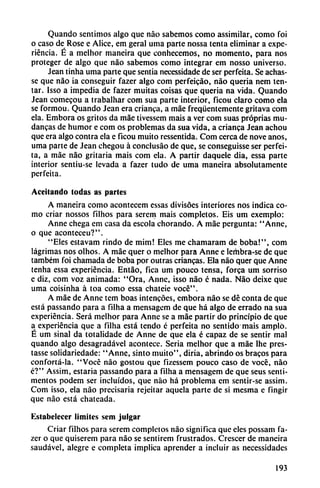 Quando sentimos algo que nao sabemos como assimilar, como foi
o caso de Rose e Alice, em geral urna parte nossa tenta eliminar a expe
riencia. É a melhor maneira que conhecemos, no momento, para nos
proteger de algo que nao sabemos como integrar em nosso universo.
Jean tinha urna parte que sentía necessidade de ser perfeita. Se achas-
se que nao ia conseguir fazer algo com perfeicáo, nao quería nem ten
tar. Isso a impedia de fazer muitas coisas que quería na vida. Quando
Jean comecou a t rabal liar com sua parte interior, ficou claro como ela
se formou. Quando Jean era crianca, a máe freqüentemente gritava com
ela. Embora os gritos da máe tivesscm mais a ver com suas próprias mu
danzas de humor e com os problemas da sua vida, a crianca Jean achou
que era algo contra ela e ficou muito ressentida. Com cerca de nove anos,
urna parte de Jean chegou á conciusáo de que, se conseguisse ser perfei
ta, a máe nao gritaría mais com cía. A partir daquele dia, essa parte
interior sentiu-se levada a fazer tudo de urna maneira absolutamente
perfeita.
Aceitando todas as partes
A maneira como acontecem cssas divisoes interiores nos indica co
mo criar nossos filhos para serem mais completos. Eis um exemplo:
Anne chega em casa da escola chorando. A máe pergunta: "Anne,
o que aconteceu?".
"Eles estavam rindo de mim! Eles me chamaram de boba!", com
lágrimas nos olhos. A máe quer o melhor para Anne e lerhbra-se de que
também foi chamada de boba por outras enancas. Ela nao quer que Anne
tenha essa experiencia. Entáo, fica um pouco tensa, forca um sorriso
e diz, com voz animada: "Ora, Anne, isso nao é nada. Nao deixe que
urna coisinha á toa como essa chateie vocé".
A máe de Anne tem boas intencóes, embora nao se dé conta de que
está passando para a filha a mensagcm de que há algo de errado na sua
experiencia. Será melhor para Anne se a máe partir do principio de que
a experiencia que a filha está tendo é perfeita no sentido mais ampió.
É um sinal da totalidade de Anne de que ela é capaz de se sentir mal
quando algo desagradável acontece. Seria melhor que a máe lhe pres-
tasse solidariedade: "Anne, sinto muito", diría, abrindo os bracos para
confortá-la. "Vocé nao gostou que fizessem pouco caso de vocé, nao
é?" Assim, estaría passando para a filha a mensagem de que seus senti-
mentos podem ser incluidos, que nao há problema cm sentir-se assim.
Com isso, ela nao precisaría rejeitar aquela parte de si mesma e fingir
que nao está chateada.
Estabelecer limites sem julgar
Criar filhos para serem completos nao significa que eles possam fa
zer o que quiserem para nao se sentirem frustrados. Crescer de maneira
saudável, alegre e completa implica aprender a incluir as necessidades
193
 