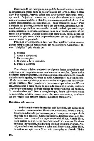 Carrie nos dá um exemplo de um padráo bastante comum na cultu
ra americana: a maior parte da nossa vida gira em torno de fazer e obtcr
algo. Por exemplo, fazemos coisas para obter sucesso, seguranca, amor,
aprovacao. Objetivos como sucesso e amor sao valiosos, mas, quando
nos sentimos compelidos a obté-los, perdemos a capacidade de escolher
nossos comportamentos e sentimentos. Todos precisamos comer. Para
a maioria das pessoas, a comida nao é um problema. Entretanto, se so
mos levados a prejudicar nossa saúde comendo mais do que nosso orga
nismo necessita, ingerindo alimentos ruins ou evitando comer, ai sim
temos um problema. Quando agimos por compulsáo, nossas atoes sao
comandadas pela necessidade ou pelo desespero, em vez de partirem de
urna sensacao de plenitude.
Podemos ser compelidos a fazer ou obter qualquer coisa, mas al-
gumas compulsóos sao mais comuns em nossa cultura. Geralmente, so
mos "dirigidos" pelo desejo de:
1. Sucesso
2. Amor e aprovacáo
3. Fortes emocoes
4. Dinheiro e bens materiais
5. Poder e controle
Convidamos o leitor a observar se alguma dessas compulsóes está
dirigindo seus comportamentos, sentimentos ou reacóes. Quase todos
nos temos comportamentos, sentimentos ou reacoes compulsivos em cada
urna dessas categorías,-extremos ou sutis. Geralmente, nao temos cons-
ciéncia dessas compulsóes porque elas estáo arraigadas na nossa expe
riencia cotidiana. Nem percebemos que as coisas poderiam ser diferen
tes. Assim como o peixe nao se dá conta da agua que o rodeia, partimos
do principio que nossos padroes básicos de comportamento sao normáis,
"como deveriam ser". Nossa intencáo é que, lendo sobre esses casos
de compulsáo, o leitor comece a perceber comportamentos, sentimen
tos ou reacoes que tenham alguma qualidade compulsiva.
Orientado pelo sucesso
Ted era um homem de negocios bem-sucedido. Em quinze anos
de carreira como consultor financeiro, um sucesso levava a outro.
Era muito admirado por seus colegas, e todos pensavam que ele ti-
nha tudo sob controle. Como trabalhava dezesseis horas por dia,
dedicava pouco tempo á sua esposa e aos dois filhos. Apesar disso,
tinha certeza de que eles se beneficiavam do seu sucesso. Há cinco
anos nao tirava ferias, mas para ele isso nao tinha importancia. Afi
na!, o trabalho era realmente a coisa mais importante. Além disso,
da última vez que tirara ferias, nao conseguirá se divertir. Tinha
196
 