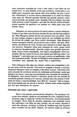 urna constante sensacáo de va/.io e nao sabia o que fazer de seu
tempo livre. A cada manhá, assim que acordava, corría para o tra-
balho para assegurar que aquele mes seria melhor do que o ante
rior. Entretanto, o sucesso eslava comecando a ter cada vez menos
valor para ele. Mesmo quando obtinha um grande sucesso, conti-
nuava sentindo um grande vazio. Quando Ted era enanca, seus pais
eram pessoas muito ocupadas, que nao Ihe davam muita atencáo,
exceto quando ele ganhava um premio ou vinha para casa com
ótimas notas.
Margaret era urna escritora de muito talento e pouco dinheiro.
Todos os que liam suas historias diziam-lhe que ela deveria publíca
las. Mas Margaret jamáis entrou em contato com um editor. Urna
de suas amigas chegou a mostrar parte do seu trabalho ao editor
da revista da cidade, que ficou muito interessado. Mas Margaret
nunca conseguiu marcar um encontró com o editor. Até que, final
mente, ele desistiu de vé-la. Sempre que comecava a fazer algo por
sua carreira, Margaret tinha urna sensacáo de vazio, quase como
se estivesse desaparecendo. Quando surgía urna grande oportuni-
dade, ficava muito empolgada, mas logo a empolgacáo vírava an-
siedade. Ela leu varios livros de auto-ajuda que falavam sobre "sa-
botagem" e percebeu que era ¡sso que a estava atrapalhando. Mas
nao conseguía mudar. Os pais de Margaret eram pessoas muito bem-
sucedidas, mas, segundo ela, muito frias e superficiais.
Ted e Margaret tém algo em comum: ambos sao compelidos a ob-
ter um certo nivel de sucesso. Ted sente-se coagido a buscar o sucesso,
enquanto Margaret sente-se coagida a nao obter sucesso. Ted tenta criar
urna sensacáo de existencia através da realizacáo profissional; assim que
diminuí seu ritmo, senté que está perdendo essa sensacáo de existencia.
Já Margaret, urna pessoa sincera c calorosa, perde esse seu sentido de
existencia quando comeca a ter sucesso, porque para ela sucesso é sinó
nimo de frieza e superficialidade. Sua idéia de "sucesso" nao se enqua-
dra na percepeáo que ela tem de si mesma. Ambos estáo sendo coagidos
por isso que chamamos de sucesso.
Orientado por amor e aprovacáo
Sara é urna pessoa extremamente simpática. Faz qualqucr coi-
sa por seus amigos: ajuda-os nos períodos de crise, organiza festas-
surpresa, pega a roupa do vizinho na tinturaría, vive presenteando
os amigos. Neste final de semana, enquanto está tomando conta
dos sobrinhos e do filho de urna vizínha, ela vai tentar, durante a
sesta das criancas, terminar a colcha de retalhos que está fazendo
para a mulher do seu chefe. Depois, vai colocar todas as criancas
197
 