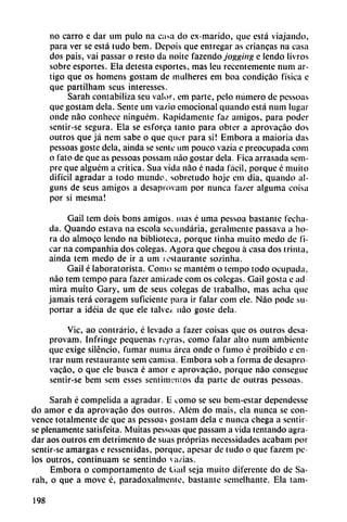no carro e dar um pulo na ca>a do ex-marido, que está viajando,
para ver se está tudo bem. Depois que entregar as enancas na casa
dos pais, vai passar o resto da noite fazendo jogging e lendo livros
sobre esportes. Ela detesta esportes, mas leu recentemente num ar
tigo que os homens gostam de mulheres em boa condicáo física e
que partilham seus interesses.
Sarán contabiliza seu valor, em parte, pelo número de pessoas
que gostam déla. Senté um va/io emocional quando está num lugar
onde nao conhece ninguém. Rápidamente faz amigos, para poder
sentir-se segura. Ela se esforca tanto para obter a aprovacáo dos
outros que já nem sabe o que quer para si! Embora a maioria das
pessoas goste déla, ainda se senté um pouco vazia e preocupada com
o fato de que as pessoas possam nao gostar déla. Fica arrasada sem-
pre que alguém a critica. Sua vida nao é nada fácil, porque é muito
difícil agradar a todo mundo, sobretudo hoje em dia, quando al-
guns de seus amigos a desaprovam por nunca fa/cr alguma coisa
por si mesma!
Gail tem dois bons amigos, mas é urna pessoa bastante fecha
da. Quando eslava na escola secundaria, geralmente passava a ho
ra do almoco lendo na biblioteca, porque tinha muito medo de fi-
car na companhia dos colegas. Agora que chegou á casa dos trinta,
ainda tem medo de ir a um restaurante sozinha.
Gail é laboratorista. Como se mantém o tempo todo ocupada,
nao tem tempo para fazer ami/.ade com os colegas. Gail gosta e ad
mira muito Gary, um de seus colegas de trabalho, mas acha que
jamáis terá coragem suficiente para ir falar com ele. Nao pode su
portar a idéia de que ele talve¿ nao goste déla.
Vic, ao contrario, é levado a fazer coisas que os outros desa
provam. Infringe pequeñas rejrras, como falar alto num ambiente
que exige silencio, fumar numa área onde o fumo é proibido e en
trar num restaurante sem camisa. Embora sob a forma de desapro-
vacáo, o que ele busca é amor e aprovacáo, porque nao consegue
sentir-se bem sem esses sentinv.'inos da parte de outras pessoas.
Sarah é compelida a agradar. E como se seu bem-estar dependesse
do amor e da aprovacáo dos outros. Além do mais, ela nunca se con
vence totalmente de que as pessoa-> gostam déla e nunca chega a sentir
se plenamente satisfeita. Muitas pessoas que passam a vida tentando agra
dar aos outros em detrimento de suas próprias necessidades acabani por
sentir-se amargas e ressentidas, porque, apesar de tudo o que fazem pe
los outros, continuam se sentindo va/.ias.
Embora o comportamento de Ciail seja muito diferente do de Sa
rah, o que a move é, paradoxalmente, bastante semelhante. Ela tam-
198
 
