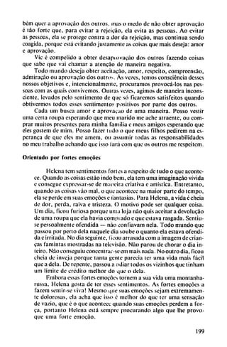 bém quer a aprovaeao dos outros. mas o medo de nao obter aprovacáo
é táo forte que, para evitar a rejeicáo, da evita as pessoas. Ao evitar
as pessoas, da se protege contra a dor da rejeicáo, mas continua sendo
coagida, porque está evitando justamente as coisas que mais deseja: amor
e aprovaeáo.
Vic é compelido a obter desapiovacáo dos outros fazendo coisas
que sabe que vai chamar a atencáo de mancira negativa.
Todo mundo deseja obter aceitacáo, amor, respeito, compreensáo,
admiracao ou aprovaeáo dos outros. Ás vezes, temos consciéncia desses
nossos objetivos e, intencionalmente, procuramos provocá-Ios ñas pes
soas com as quais con vi vemos. Ouiras vezes, agimos de mancira incons
ciente, levados pelo sentimento de que só ficaremos satisfeitos quando
obtivermos todos esses sentimentos positivos por parte dos outros.
Cada um busca amor e aprovaeáo de urna mancira. Posso vestir
urna certa roupa esperando que meu marido me ache atraente, ou com
prar muitos presentes para minha familia e mcus amigos esperando que
eles gostem de mim. Posso fazer tudo o que meus filhos pedirem na es-
peranca de que eles me amem, ou assumir todas as responsabilidades
no meu trabalho adiando que isso íará com que os outros me respeitcm.
Orientado por fortes emocoes
Helena tem sentimentos fortes a respeito de tudo o que aconte
ce. Quando as coisas estáo indo bem, ela tcm urna imaginacáo vivida
e consegue expressar-se de maneira criativa e artística. Entretanto,
quando as coisas váo mal, o que acontece na maior parte do tempo,
ela se perde em suas emocoes e fantasías. Para Helena, a vida é cheia
de dor, perda, raiva e tristeza. O motivo pode ser qualquer coisa.
Um dia, ficou furiosa porque urna loja nao quis aceitar a devolucáo
de urna roupa que ela havia comprado e que eslava rasgada. Sentiu-
se pessoalmente ofendida — nao confiavam nela. Todo mundo que
passou por perto déla naquele dia soubc o quanto ela estava ofendi
da e irritada. No dia seguínte, ficou arrasada com a imagem de crian-
cas famintas mostradas na televisáo. Nao parou de chorar o dia in-
teiro. Nao conseguiuconccntrar-seem mais nada. Nooutrodia, ficou
cheia de inveja porque tanta gente parecía ter urna vida mais fácil
que a déla. De repente, passou a odiar todos os vizinhos que tínham
um limite de crédito melhor do que o déla.
F.mbora essas fortes emocoes tornem a sua vida urna montanha-
russa, Helena gosta de ter esses sentimentos. As fortes emocoes a
fazem sentir-se viva! Mesmo que suas emocoes sejam extremamen
te dolorosas, ela acha que isso c melhor do que ter urna sensacáo
de vazio, que é o que acontece quando suas emocoes perdem a Tor
ca, portanto Helena está semprc procurando algo que Ihe provo
que urna forte emocáo.
199
 