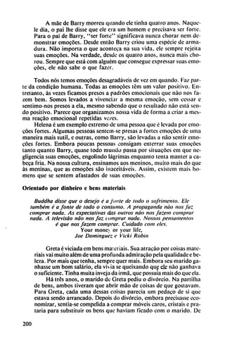 A máe de Barry morreu quando ele tinha quatro anos. Naquc-
le dia, o pai lhe disse que ele era um homem e precisava ser forte.
Para o pai de Barry, "ser forte" significava nunca chorar nem de
monstrar emocóes. Desde entáo Barry criou uma especie de arma
dura. Nao importa o que aconteca na sua vida, ele semprc rejeita
suas emocóes. Na verdade, desde os quatro anos, nunca mais cho-
rou. Sempre que está com alguém que consegue expressar suas emo-
cóes, ele nao sabe o que fazer.
Todos nos temos emocóes desagradaveis de vez em quando. Faz par
te da condicáo humana. Todas as emocóes tém um valor positivo. En
tretanto, as vezes ficamos presos a padróes emocionáis que nao nos fa-
zem bem. Somos levados a vivenciar a mesma emocao, sem cessar e
sentimo-nos presos a ela, mesmo sabendo que o resultado nao está sen
do positivo. Parece que organizamos nossa vida de forma a criar a mes
ma rcacáo emocional repetidas ve/es.
Helena é um exemplo extremo de uma pessoa que é levada por emo
cóes fortes. Algumas pessoas sentem-se presas a fortes emocóes de uma
inaneira mais sutil, c outras, como Barry, sao levadas a nao sentir emo
cóes fortes. Embora poucas pessoas consigam enterrar suas emocóes
tanto quanto Barry, quase todo mundo passa por situacóes em que ne
gligencia suas emocóes, engoiindo lágrimas enquanto tenia manter a ca-
beca fría. Na nossa cultura, ensinamos aos meninos, muito mais do que
as meninas, que as emocóes sao inaceitáveis. Assim, existem mais lio-
mens que se sentem afastados de suas emocóes.
Orientado por dinheiro e bens malcriáis
Buddha disse que o desejo é a Junte de lodo o sofrímenlo. Ele
também é a fonie de lodo o consumo. A propaganda nao nos faz
comprar nada. As expectativas das outros nao nos fazem comprar
nada. A televisáo nao nos faz comprar nada. Nossos pensamenios
é que nos fazem comprar. Cuidado com cíes.
Your mone> or your life,
Joe Domínguez e Vicki Robín
Greta é viciada em bens malcriáis. Sua atracáo por coisas matc-
riais vai muito além de uma profunda admiracáo pela qualidade e be-
lcza. Por mais que tenha, sempre quer mais. Embora seu marido ga-
nhasse um bom salario, ela vivía se queixando que ele nao ganhava
o suficiente. Tinha muita inveja da irmá, que possuía mais do que ela.
Há tres anos, o marido de Greta pediu o divorcio. Na partilha
de bens, ambos tiveram que abrir máo de coisas de que gostavam.
Para Greta, cada uma dessas coisas parecía um pedaco de si que
eslava sendo arrancado. Depois do divorcio, embora precisasse eco
nomizar, sentia-se compelida a comprar movéis caros, cristais e pra-
taria para substituir os bens que haviam ficado com o marido. De
200
 