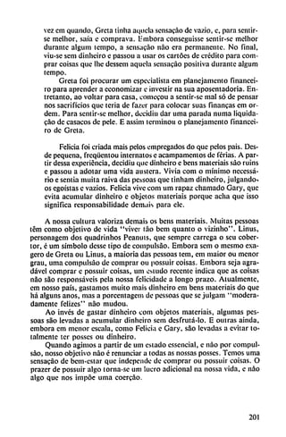 vez cm quando, Greta tinha aciiiela sensacao de vazio, e, para sentir
se melhor, saía e cornprava. L-mbora conseguisse sentir-se mcllior
durante algum lempo, a sensacao nao era permanente. No final,
viu-se sem dinheiro e passou a usar os cartóes de crédito para com
prar coisas que llie dessem aquela sensacao positiva durante algum
tempo.
Greta foi procurar um especialista em planejamcnto financei-
ro para aprender a economizar e investir na sua aposentadoria. En
tretanto, ao voltar para casa, comecou a sentir-se mal só de pensar
nos sacrificios que teria de fazer para colocar suas financas em or-
dem. Para sentir-sc melhor, decidiu dar urna parada mima liquida-
gao de casacos de pele. E assim terminou o planejamcnto financei-
ro de Greta.
Felicia foi criada mais pelos empregados do que pelos pais. Des
de pequeña, freqüentou intérnalos e acampamentos de ferias. A par
tir dessa experiencia, decidiu que dinheiro e bens malcriáis sao ruins
e passou a adotar urna vida austera. Vivía com o mínimo necessá-
rio e sentía muiia raiva das pessoas que tinham dinheiro, julgando-.
os egoístas c vazios. Felicia vive com um rapaz chamado Gary, que
evita acumular dinheiro c objetos materiais porque acha que isso
significa responsabilidade demais para ele.
A nossa cultura valoriza demais os bens materiais. Muitas pessoas
tém como objetivo de vida "viver táo bem quanto o vizinho". Linus,
personagem dos quadrinhos Peanuts, que sempre carrega o seu cober
tor, é um símbolo desse tipo de compulsáo. Embora sem o mesmo exa
gero de Greta ou Linus, a maioria das pessoas tem, em maior ou menor
grau, urna compulsáo de comprar ou possuir coisas. Embora seja agra-
dável comprar c possuir coisas, um esludo recente indica que as coisas
nao sao responsáveis pela nossa felicidade a longo prazo. Atualmente,
cm nosso país, gastamos muito mais dinheiro em bens materiais do que
há alguns anos, mas a porcentagem de pessoas que se julgam "modera
damente felizes" nao mudou.
Ao invés de gastar dinheiro com objetos materiais, algumas pes
soas sao levadas a acumular dinheiro sem desfrutá-lo. E oulras aínda,
embora em menor escala, como Felicia e Gary, sao levadas a evitar to
talmente ter posses ou dinheiro.
Quando agimos a partir de um estado essencial, e nao por compul
sáo, nosso objetivo nao é renunciar a todas as nossas posses. Temos urna
sensacao de bem-estar que independe de comprar ou possuir coisas. O
prazer de possuir algo torna-se um lucro adicional na nossa vida, e nao
algo que nos impóe urna coercáo.
201
 