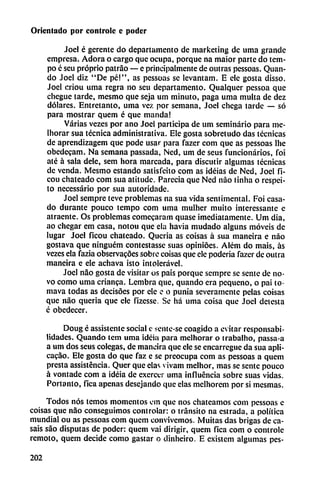 Orientado por controle e poder
Joel é gerente do departamento de marketing de uma grande
empresa. Adora o cargo que ocupa, porque na maior parte do tem-
po c seu próprio patráo — e principalmente de outras pessoas. Quan-
do Joel diz "De pé!", as pessoas se levantam. E ele gosta disso.
Joel criou uma regra no seu departamento. Qualqucr pessoa que
chegue tarde, mesmo que seja um minuto, paga uma multa de dez
dólares. Entretanto, uma vez por semana, Joel chega tarde — só
para mostrar quem é que manda!
Varias vezes por ano Joel participa de um seminario para me-
Inorar sua técnica administrativa. Ele gosta sobretudo das técnicas
de aprendizagem que pode usar para fazer com que as pessoas lhe
obedecam. Na semana passada, Ncd, um de seus funcionarios, foi
até á sala dele, sem hora marcada, para discutir algumas técnicas
de venda. Mesmo estando satisfeito com as idéias de Ned, Joel fi-
cou chateado com sua atitude. Parecía que Ned nao tinha o respei-
to necessário por sua autoridade.
Joel sempre teve problemas na sua vida sentimental. Foi casa
do durante pouco tempo com uma mulher muito interessante e
atraente. Os problemas comecaram quase imediatamentc. Um día,
ao chegar era casa, notou que clu havia mudado alguns movéis de
lugar Joel ficou chateado. Quería as coisas á sua maneira e nao
gostava que ninguém contestasse suas opinióes. Além do mais, as
vezes ela fazia observacoes sobre coisas que ele poderia fazer de outra
maneira e ele achava isto intoicrável.
Joel nao gosta de visitar os pais porque sempre se senté de no
vo como uma enanca. Lembra que, quando era pequeño, o pai to-
mava todas as decisoes por ele e o punía severamente pelas coisas
que nao quería que ele fizesse. Se há uma coisa que Joel detesta
é obedecer.
Doug é assistente social e sente-se coagido a evitar responsabi
lidades. Quando tcm uma ideia para melhorar o trabalho, passa-a
a um dos seus colegas, de maneira que ele se encarregue da sua apli-
cacao. Ele gosta do que faz e se preocupa com as pessoas a quem
presta assisténcia. Quer que cías vivam melhor, mas se senté pouco
á vontade com a idéia de excrcer uma influencia sobre suas vidas.
Portanto, fica apenas desojando que elas melhorem por si mesmas.
Todos nos temos momentos fin que nos chaceamos com pessoas e
coisas que nao conseguimos controlar: o tránsito na estrada, a política
mundial ou as pessoas com quem convivemos. Militas das brigas de ca
sáis sao disputas de poder: quem vai dirigir, quem fica com o controle
remoto, quem decide como gastar o dinheiro. E existem algumas pes-
202
 