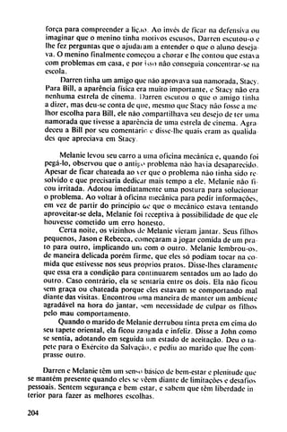 Torca para compreender a lic.io. Ao invés de ficar na defensiva ou
imaginar que o menino tinha motivos cscusos, Darren escutou-o e
Ihe fez perguntas que o ajudaiam a entender o que o aluno deseja
va. O menino finalmente comecou a chorar c Ihe contou que estava
com problemas em casa, e por isso nao conseguía concentrar-se na
escola.
Darren tinha um amigo que nao aprovava sua namorada, Stacy.
Para Bill, a aparéncia física era muito importante, e Stacy nao era
nenhuma estrcla de cinema. Darren escutou o que o amigo tinha
a dizcr, mas deu-sc conta de que, mesmo que Stacy nao lossc a me
Ihor escolha para Bill, ele nao compartilhava seu desejo de ter urna
namorada que tivcsse a aparéncia de urna estrela de cinema. Agrá
deceu a Bill por seu comentario e disse-lhe quais eram as qualida
des que apreciava em Stacy.
Melanio levou seu carro a urna oficina mecánica e, quando foi
pegá-lo, observou que o antij-o problema nao ha ¡a desaparecido.
Apesar de ficar chateada ao cr que o problema nao tinha sido re
solvido e que precisaría dedicar mais tempo a ele. Melanie nao fi-
cou irritada. Adotou imediatamente urna postura para solucionar
o problema. Ao voltar á oficina mecánica para pedir informacócs,
em vez de partir do principio oe que o mecánico estava tentando
aproveitar-se déla, Melanie foi receptiva á possibiüdade de que ele
houvesse cometido um erro honesto.
Certa noite, os vizinhos de Melanie vieram jamar. Seus filhos
pequeños, Jason e Rebecca, comecaram a jogar comida de um pra
to para outro, implicando uní com o outro. Melanie lembrou-os.
de mancira delicada porém firme, que eles so podiam tocar na co
mida que estivesse nos seus próprios pratos. Disse-lhes claramente
que essa era a condicáo para continuaren! sentados um ao lado do
outro. Caso contrario, ela se sentaría entre os dois. Ela nao ficou
sem graca ou chateada porque cíes estavam se comportando mal
diante das visitas. Encontrou unía maneira de manter um ambiente
agradável na hora do jantar, sem necessidade de culpar os filhos
pelo mau comportamento.
Quando o marido de Melanie derrubou tinta preta cm cima do
seu tapete oriental, cía ficou zangada e infeliz. Disse a John como
se sentía, adotando em seguida um estado de aceitacáo. Deu o ta
pete para o Excrcito da Salvacáo, e pediu ao marido que Ihe com-
prasse outro.
Darren c Melaníc tém um senso básico de bem-estar e plenitude que
se mantém presente quando eles se veem diante de limitacóes e desafios
pessoais. Sentem seguranca e bem estar, e sabem que tém liberdade in
terior para fazer as melhores escolhas.
204
 